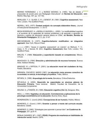 Bibliografía


MERINO FERNÁNDEZ. J. V. y MUÑOZ SEDANO, A. (1995): “Eje de debate y
propuestas de acción para una Pedagogía Intercultural”, en Revista de Educación.        485
Madrid, May-Ago, 307, pp. 127-162.

MERLUZZI, T. V.; GLASS, C. R. y GENEST, M. (1981): Cognitive assessment, New
York, London, The Guildford Press.

MERRILL, M.D. (1977): Content analysis via concepto elaboration theory, Journal
of Instructional Development, 1,1,10-13

MEZA RODRÍGUEZ, A. y MORILLO QUESEN, L. (2000): “La modificabilidad cognitiva
y el aumento de la capacidad de resolver problemas y de aprender a aprender en
alumnos y padres de educación general básica en Chile”, en Bordón, Revista de
Orientación Pedagógica, 52 (1), pp. 51-67.

MIECHENBAUM, D. (1977): Cognitive-behavior modification: an integrative
approach, New York, Plenum Press.

----------- (1981): “Issues in cognitive assessment: an overvie”, en Merluzzi, T. V.;
Class, C. R. y Genest, M. (Ed.): Cognitive Assessment, New York, London, The
Guildford Press.

MIKLOS, T. (1999): Educación y capacitación basada en competencias, México,
Limusa.

MILKOVICH, G. (1994): Dirección y administración de recursos humanos. Buenos
Aires: Addison-Wesley.

MÍNGUEZ, R. y ORTEGA, P. (2001): La educación moral del ciudadano de hoy,
Paidós, Barcelona.

MIRANDA, PACHECO, MARIO (1987): La educación como proceso conectivo de
la sociedad, la ciencia, la tecnología y la política, Trillas, México.

MITHEN, S. (1998): Arqueología de la mente, Barcelona, Crítica-Drakontos.

MITJAVILA, A. (2005): Desarrollo de capacidades en alumnos gitanos de
Educación Primaria, Tesis doctoral, Madrid, Facultad de Educación, de la
Universidad Complutense.

MOLINA, S. y FANDÓS, M. (1996): Educación cognitiva (Vol. 2), Zaragoza, Mira.

MOLL, L. (1993): Vygotsky y la educación. Connotaciones y aplicaciones de la
psicología sociohistórica en la educación, Buenos Aires, Aique.

MONDRAGÓN, C. (coord) (2002): Concepciones de ser humano, Paidós, México.

MONEREO, C. (Coord.) (1991): Enseñar a pensar a través del currículo escolar,
Barcelona, Casals.

MONEREO, C (1995): “Estrategias para aprender a pensar bien”, en Cuadernos de
Pedagogía, 237, pp.8-14.

MONJA CASARES, Mª I. (1997): PEHIS. Programa de enseñanza en habilidades de
interacción social, Madrid, CEPE.
 