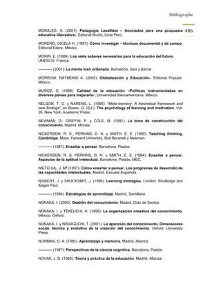 Bibliografía



MORALES, A. (2001): Pedagogía Lasallista – Asociados para una propuesta                486
educativa liberadora-, Editorial Bruño, Lima Perú.

MORENO, GICELA H. (1997): Cómo investigar – técnicas documental y de campo,
Editorial Edere, México.

MORIN, E. (1999): Los siete saberes necesarios para la educación del futuro,
UNESCO, Francia.

----------- (2001): La mente bien ordenada, Barcelona, Seix y Barral.

MORROW, RAYMOND A. (2005): Globalización y Educación-, Editorial Popular,
México.

MUÑOZ, C. (1988): Calidad de la educación –Políticas instrumentadas en
diversos países para mejorarlo-, Universidad Iberoamericana, México.

NELSON, T. O. y NARENS, L. (1990): “Meta-memory: A theoretical framework and
new findings”, en Bower, G. (Ed.): The psychology of learning and motivation, Vol.
26, New York, Academic Press.

NEWMAN, D.; GRIFFIN, P. y COLE, M. (1991): La zona de construcción del
conocimiento, Madrid, Morata.

NICKERSON, R. S.; PERKINS, D. N. y SMITH, E. E. (1980): Teaching thinking,
Cambridge, Mass. Harward University, Bolt Beranek y Newman.

----------- (1987): Enseñar a pensar, Barcelona, Piados.

NICKERSON, R. S. PERKINS, D. N. y SMITH, E. E. (1994): Enseñar a pensar.
Aspectos de la aptitud intelectual, Barcelona, Paidós, MEC.

NIETO GIL, J. Mª (1997): Cómo enseñar a pensar. Los programas de desarrollo de
las capacidades intelectuales, Madrid, Escuela Española.

NISBERT, J. y SHUCKSMIT, J. (1986): Learning strategies, London, Routledge and
Kegan Paul.

----------- (1994): Estrategias de aprendizaje, Madrid, Santillana.

NONAKA, I. (2000): Gestión del conocimiento, Madrid, Díaz de Santos.

NONAKA, I. y TEKEUCHI, H. (1999): La organización creadora del conocimiento,
México, Oxford.

NONAKA, I. y NISAIGUCHI, T. (2001): La aparición del conocimiento. Dimensiones
social, técnica y evolutiva de la creación del conocimiento, Oxford, University
Press.

NORMAN, D. A. (1985): Aprendizaje y memoria, Madrid, Alianza.

----------- (1987): Perspectivas de la ciencia cognitiva, Barcelona, Paidós.

NOVAK, J. D. (1985): Teoría y práctica de la educación, Madrid, Alianza.
 