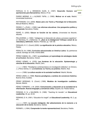 Bibliografía


PAPALIA, D. E. y WENDKOS OLDS, S. (1997): Desarrollo Humano con
aportaciones para Iberoamérica, México, 6ª ed.                                            488
PARDO MERINO, A. y ALONSO TAPIA, J. (1990): Motivar en el aula, Madrid,
Universidad Autónoma.

PATTERSON, C.H. (2000): Bases para una Teoría y Psicología de la Educación,
Manual Moderno, México.

PEDRO, F. y PUIG, I. (1999): Las reformas educativas: Una perspectiva política y
comparada, Barcelona, Paidós.

PEIRÓ, S. (2000): Educar en función de los valores, Universidad de Alicante,
Alicante.

PELLEGRINO, J. (1992): “Inteligencia: la interacción de cultura y procesos cognitivos”,
en Sternberg, R. y Detterman, D: ¿Qué es la Inteligencia? Enfoque actual de su
naturaleza y definición, Madrid, Pirámide, pp. 136-139.

PERALES, R. C. (Coord) (2006): La significación de la práctica educativa, México,
Paidós.

PERALTA, M. (1996): Curriculos educacionales en América Latina: Su pertinencia
cultural, Santiago de Chile, Andrés Bello.

PÉREZ CABANI, M.L. (1997): La enseñanza y el aprendizaje de estrategias desde
el currículum, Barcelona, Horsori.

PÉREZ GÓMEZ, A. (1978): Las fronteras de la educación. Epistemología y
ciencias de la educación, Madrid, Zero.

----------- (1983): “Paradigmas contemporáneos en investigación didáctica”, en Gimeno,
J. y Pérez Gómez, A.: La enseñanza: su Teoría y su práctica, Madrid, Akal.

----------- (1998): La cultura escolar en la sociedad neoliberal. Madrid, Morata.

PÉREZ LINDO, A. (1998): Nuevos paradigmas y cambios de conciencia histórica,
Buenos Aires, Eudeba.

PÉREZ SERRANO, G. (Coord.) (1999): Modelos de investigación cualitativa,
Narcea, Madrid.

PÉREZ TORNERO, J. M. (2000): Comunicación y educación en la sociedad de la
información. Nuevos lenguajes y conciencia crítica, España, Ed. Paidós Ibérica.

PERKINS, D. N. y SALOMON, G. (1988): “Teaching for transfer”, en Educational
Leadership, 46, pp. 22-32.

PERKINS, D. N. (1991): “Education for insight”, en Educational Leadership, 49, 2, pp.
4-8.

----------- (1997): La escuela inteligente. Del adiestramiento de la memoria a la
educación de la mente, Barcelona, Gedisa.

PERNER, J. (1994): Comprender la mente representacional, Barcelona, Paidós.
 