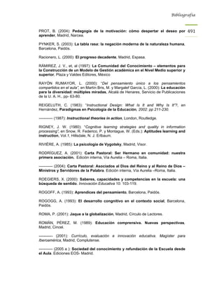 Bibliografía



PROT, B. (2004): Pedagogía de la motivación: cómo despertar el deseo por                 491
aprender, Madrid, Narcea.

PYNKER, S. (2003): La tabla rasa: la negación moderna de la naturaleza humana,
Barcelona, Paidós.

Racionero, L. (2000): El progreso decadente, Madrid, Espasa.

RÁMIREZ, J. V., et, al (1997): La Comunidad del Conocimiento – elementos para
la Construcción de un Modelo de Gestión académica en el Nivel Medio superior y
superior, Plaza y Valdes Editores, México

RAYÓN RUMAYOR, L. (2000): “Del pensamiento único a los pensamientos
compartidos en el aula”, en Martín Bris, M. y Margalef García, L. (2000): La educación
para la diversidad: múltiples miradas, Alcalá de Henares, Servicio de Publicaciones
de la U. A. H., pp- 63-80.

REIGELUTH, C. (1983): “Instructional Design: What Is It and Why Is It”?, en
Hernández, Paradigmas en Psicología de la Educación, 2002: pp 211-230.

----------- (1987): Instructional theories in action, London, Routledge.

RIGNEY, J. W. (1980): “Cognitive learning strategies and quality in information
processing”, en Snow, R. Federico, P. y Montague, W. (Eds.): Aptitudes learning and
instruction, Vol.1, Hillsdale, N. J. Erlbaum.

RIVIÉRE, A. (1985): La psicología de Vygotsky, Madrid, Visor.

RODRÍGUEZ, A. (2001): Carta Pastoral: Ser Hermano en comunidad: nuestra
primera asociación. Edición interna, Vía Aurelia – Roma, Italia.

----------- (2004): Carta Pastoral: Asociados al Dios del Reino y al Reino de Dios –
Ministros y Servidores de la Palabra. Edición interna, Vía Aurelia –Roma, Italia.

ROEGIERS, X. (2000): Saberes, capacidades y competencias en la escuela: una
búsqueda de sentido. Innovación Educativa 10: 103-119.

ROGOFF, A. (1993): Aprendices del pensamiento, Barcelona, Paidós.

ROGOGG, A. (1993): El desarrollo congnitivo en el contexto social, Barcelona,
Paidós.

ROMA, P. (2001): Jaque a la globalización, Madrid, Círculo de Lectores.

ROMÁN, PÉREZ, M. (1989): Educación comprensiva. Nuevas perspectivas,
Madrid, Cincel.

----------- (2001): Currículo, evaluación e innovación educativa. Magíster para
Iberoamérica, Madrid, Complutense.

----------- (2005 a ): Sociedad del conocimiento y refundación de la Escuela desde
el Aula. Ediciones EOS- Madrid.
 