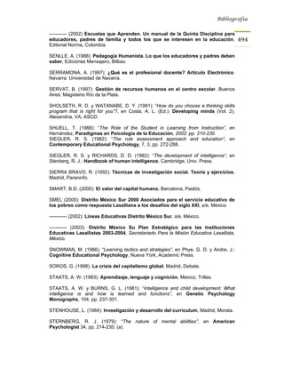 Bibliografía


----------- (2002) Escuelas que Aprenden. Un manual de la Quinta Disciplina para
educadores, padres de familia y todos los que se interesen en la educación,           494
Editorial Norma, Colombia.

SENLLE, A. (1988): Pedagogía Humanista. Lo que los educadores y padres deben
saber, Ediciones Mensajero, Bilbao.

SERRAMONA, A. (1997): ¿Qué es el profesional docente? Artículo Electrónico.
Navarra: Universidad de Navarra.

SERVAT, B. (1997): Gestión de recursos humanos en el centro escolar. Buenos
Aires: Magisterio Río de la Plata.

SHOLSETH, R. D. y WATANABE, D. Y. (1991): “How do you choose a thinking skills
program that is right for you”?, en Costa, A. L. (Ed.): Developing minds (Vol. 2),
Alexandria, VA, ASCD.

SHUELL, T. (1988): “The Role of the Student in Learning from Instruction”, en
Hernández, Paradigmas en Psicología de la Educación, 2002: pp. 210-230.
SIEGLER, R. S. (1982): “The rule assessment approach and education”, en
Contemporary Educational Psychology, 7, 3, pp. 272-288.

SIEGLER, R. S. y RICHARDS, D. D. (1982): “The development of intelligence”, en
Stenberg, R. J.: Handbook of human intelligence, Cambridge, Univ. Press.

SIERRA BRAVO, R. (1992): Técnicas de investigación social. Teoría y ejercicios,
Madrid, Paraninfo.

SMART, B.D. (2000): El valor del capital humano, Barcelona, Paidós.

SMEL (2000): Distrito México Sur 2000 Asociados para el servicio educativo de
los pobres como respuesta Lasalliana a los desafíos del siglo XXI, s/e, México.

----------- (2002): Líneas Educativas Distrito México Sur, s/e, México.

----------- (2003): Distrito México Su Plan Estratégico para las Instituciones
Educativas Lasallistas 2003-2004, Secretariado Para la Misión Educativa Lasallista,
México.

SNOWMAN, M. (1986): “Learning tactics and strategies”, en Phye, G. D. y Andre, J.:
Cognitive Educational Psychology, Nueva York, Academic Press.

SOROS, G. (1998): La crisis del capitalismo global, Madrid, Debate.

STAATS, A. W. (1983): Aprendizaje, lenguaje y cognición, México, Trillas.

STAATS, A. W. y BURNS, G. L. (1981): “Intelligence and child development: What
intelligence is and how is learned and functions”, en Genetic Psychology
Monographs, 104, pp. 237-301.

STENHOUSE, L. (1984): Investigación y desarrollo del currículum, Madrid, Morata.

STERNBERG, R. J. (1979): “The nature of mental abilities”, en American
Psychologist 34, pp. 214-230, (a).
 