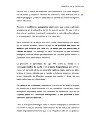 Globalización y Educación


nacional. Por lo demás, las anteriores peticiones tendrán que verse reflejadas
en los planes y programas oficiales de formación y estar trabados con el 36 
método pedagógico y didáctico adecuado que permita desarrollar los objetivos
últimos educativos.


Respecto al nivel técnico-pedagógico, observamos que centra su atención
propiamente en lo educativo, dentro del aparato escolar. En este nivel se
determina el modelo de organización pedagógica, el cual está conformado por:
a) el conocimiento, b) el aprendizaje, y, c) el contenido.


Hacer un cambio de paradigma educativo consiste básicamente en que, a partir
de las nuevas opciones político-ideológicas, la sociedad sea capaz de
redefinir qué entiende por cada uno de estos ejes que estructuran el
sistema educativo. Sin embargo, no basta con redefinir los ejes de manera
conceptual, sino que tienen que desarrollarse de tal forma que se lleven a la
práctica en todas las instancias educativas.


La propuesta de aprendizaje del siglo XXI, centra su interés en la
construcción activa del sujeto sobre el objeto de aprendizaje. Este enfoque
supone un aprendiz activo, que desarrolla hipótesis propias acerca de cómo
funciona el mundo. Además, que el maestro y el alumno exploren y aprendan
juntos, haciéndolo de diferentes maneras; que pueden ir desde las más
presenciales hasta las más remotas.


En cuanto a los contenidos, observamos que cambian en relación al objeto
de aprendizaje y específicamente con los elementos conceptuales (datos
descriptivos singulares). Ahora, los contenidos de enseñanza dejan en un
segundo plano los contenidos conceptuales y dan prioridad a otros
elementos como los sociales.


Tanto el nivel político-ideológico como el técnico-pedagógico en conjunto dan
una visión de escuela diferente a la tradicional. Por tal motivo, se justifica un
modelo organizacional diferente que se ve reflejado no sólo en sus prácticas
 