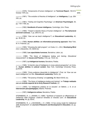 Bibliografía


----------- (1979): “Components of human intelligence”, en Technical Report, 150-412,
October 1979, (b).                                                                                 495
----------- (1981): “The evolution of theories of intelligence”, en Intelligence, 5, pp. 209-
230, (a).

----------- (1981): “Testing and Cognitive Psychology”, en American Psychologist, 36,
pp. 1181-1189, (b).

----------- (1982): Handbook of human intelligence, Cambridge, Univ. Press.

----------- (1984): “Toward a triarchic theory of human intelligence”, en The behavioral
and brain sciences, 7, pp. 269-315, (a).

----------- (1984): “How can we teach intelligence”?, en Educational Leadership, 42,
pp. 38-48, (b).

----------- (1985): Human abilities: an information-processing approach, New York,
W. H. Freeman, (a).

----------- (1985): “Choosing the right program”, en Costa, A. L. (Ed.): Developing Mind
(Vol. I) Alexandria, VA: ASCD (b).

----------- (1986): Las capacidades humanas, Barcelona, Labor, (a).

----------- (1986): “The future of Intelligence testing and training. Educational
measurement”, en Issues and Practice, 5 (3), pp. 19-22, (b).

----------- (1987): La inteligencia humana, Barcelona, Paidós.

----------- (1988): “A triarchic view of intelligence in cross-cultural perspective”, en Irvine,
S.: Human abilities in cultural context, New York, Cambridge University Press,
pp.60-85.

----------- (1989): “Como podemos desarrollar la Inteligencia”, (Trad. de “How can we
teach intelligence”) en Rev. Educational Leadership, Otoño, (a).

----------- (1989): “The tyranny of testing”, en Learning, 89, March 60-63, (b).

----------- (1989): “The future of intelligence testing and training”, en Trabajo realizado
con un contrato especial de la Army Research Institute, (c).

----------- (1993): “La Inteligencia práctica en la escuela”, en Beltrán, J. A. et al:
Intervención psicopedagógica, Madrid, Pirámide.

----------- (1997): Inteligencia exitosa, Barcelona, Paidós.

STERNBERG, R. J. y BHANA, K. (1986): “Synthesis of research on effectiveness of
intellectual skills programs: snake-oil remedies or miracles cure”, en Educational
Leadership, 44, pp. 60-67,

STERNBERG, R. J. y DAVIDSON, J. E. (1989): “A four prong model for intellectual
skills development”, en Journal of Research and Development in Education, 22, pp.
22-28.
 