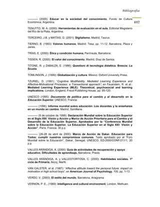 Bibliografía


----------- (2000): Educar en la sociedad del conocimiento, Fondo de Cultura
Económica, Argentina.                                                                    497
TENUTTO, M. A. (2000): Herramientas de evaluación en el aula, Editorial Magisterio
del Río de la Plata, Argentina.

TERCEIRO, J.B. y MATÍAS, G. (2001): Digitalismo, Madrid, Taurus.

TIERNO, B. (1993): Valores humanos, Madrid. Tesa, pp. 11-12. Barcelona, Plaza y
Janés.

TRÍAS, E. (2000): Ética y condición humana, Península, Barcelona.

TISSEN, R. (2000): El valor del conocimiento, Madrid, Díaz de Santos.

TITONE, R. y ZABALZA, E. (1986): Questioni di tecnologia didattica. Brescia: La
Scuola.

TOMLINSON, J. (1999): Globalización y cultura. México: Oxford University Press.

TZURIEL, D. (1991): “Cognitive Modifiability, Mediated Learning Experience and
Affective-Motivational Processes: a Transactional approach”, en Feuerstein, R. et al.:
Mediated Learning Experience (MLE): Theoretical, psychosocial and learning
implications, London, England, Freud Publishing House, pp. 95-120.

UNESCO (1995): Documento de política para el cambio y el desarrollo en la
Educación Superior, UNESCO, Francia.

----------- (1996): Informe mundial sobre educación: Los docentes y la enseñanza
en un mundo en cambio, Madrid, Santillana.

----------- (9 de octubre de 1998): Declaración Mundial sobre la Educación Superior
en el Siglo XXI: Visión y Acción y Marco de Acción Prioritaria para el Cambio y el
Desarrollo de la Educación Superior, Aprobados por la “Conferencia Mundial
sobre la Educación Superior. La Educación Superior en el Siglo XXI: Visión y
Acción”, París, Francia, 30 p.p.

----------- (26-28 de abril de 2000): Marco de Acción de Dakar. Educación para
Todos: cumplir nuestros compromisos comunes. Texto aprobado por el “Foro
Mundial sobre la Educación”, Dakar, Senegal, UNESCO, ED-2000/CONF/211/1, 20
p.p.

VALLES ARÁNDIGA, A. (2000): Guía de actividades de recuperación y apoyo
educativo. Dificultades de aprendizaje, Barcelona, Praxis.

VALLES ARÁNDIGA, A. y VALLESTORTOSA, C. (2000): Habilidades sociales. 1º
ciclo de Primaria, Alcoy, Marfil.

VAN CALSTER, et al. (1987): “Affective attitude toward the personal future: impact on
motivation in high school boys”, en American Journal of Psychology, 100, pp. 1-13.

VERDÚ, V. (2003): El estilo del mundo, Barcelona, Anagrama.

VERNON, P. E., (1969): Intelligence and cultural environment, London, Methuen.
 