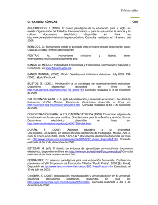 Bibliografía



CITAS ELECTRÓNICAS                                                                        500
AGUERRONDO, I. (1999): El nuevo paradigma de la educación para el siglo, en
revista Organización de Estados Iberoamericanos – para la educación la ciencia y la
cultura,     documento        electrónico    disponible      en      línea      en
http:www.oei.es/administración/aguerrondo.htm Consulta realizada el 14 enero del
2008

BERLOCO, G.; humanismo desde el punto de vista cristiano resulta redundante; www.
Uaca.ac./cr/acta/1994nov/gberloco/htm

FONTÁN,         A.;        Humanismo        cristiano       y       liberal;     www.
Interrogantes.net/includes/documento.php

BANCO DE MÉXICO; Indicadores Económicos y Financieros. Información Financiera y
Económica, en www.banxico.gob.mx.

BANCO MUNDIAL (2003). World Development Indicators database, July 2003. CIA
(2003). World Factbook.

BUSTOS G. (2003): Introducción a la estrategia de acompañamiento educativo.
Documento             electrónico          disponible        en         línea        en
http://sat.atarraya.org/article.php3?id_article=15 Consulta realizada el 8 de diciembre
de 2007

CALDERÓN-SALAZAR, J. A. (s/f): Mundialización y desarrollo económico, Facultad de
Economía, UNAM, México. Documento electrónico, disponible en línea en:
http://www.prd.org.mx/ierd/coy126/jacs1.htm Consulta realizada el día 7 de diciembre
de 2006.

CONGREGACIÓN PARA LA EDUCACIÓN CATÓLICA (1988): Dimensión religiosa de
la educación en la escuela católica. Orientaciones para la reflexión y revisión, Roma.
Documento           electrónico         disponible        en          línea        en:
http://www.multimedios.org/docs2/d000750/index.html

DURÁN,         T.     (2006):     Atención      educativa     a    la     diversidad.
Una filosofía, un desafío, en Odiseo Revista electrónica de Pedagogía, México. Año 3,
núm. 6. Enero-junio 2006. ISSN 1870-1477, Documento electrónico disponible en línea
en http://www.odiseo.com.mx/experiencia/20050227_duran_diversidad.htm Consulta
realizada el día 7 de diciembre de 2006.

ESTEBAN, M. (s/f): El diseño de entornos de aprendizaje constructivista, documento
electrónico, disponible en línea en: http://www.um.es/ead/red/6/documento6.pdf Consulta
realizada el día 6 de noviembre de 2006.

FERNÁNDEZ, D.: Nuevos paradigmas para una educación humanista. Conferencia
presentada el VIII Simposium de Educación- Cátedra “Paulo Freire”. 2000. [En línea].
Disponible en ttp://www.iteso.mx/event/simpeduc/2001/result/rector.htm Consultado el
30 de julio de 2002.

GINEBRA, X. (2006): globalización, mundialización y universalización en El universal,
columnas.       Documento       electrónico,   disponible      en      línea     en:
http://www.eluniversal.com.mx/columnas/61503.html Consulta realizada el día 6 de
diciembre de 2006.
 