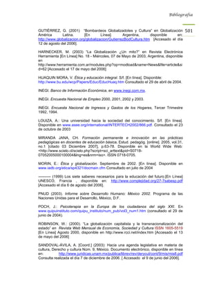 Bibliografía



GUTIÉRREZ, G. (2001) “Bombardeos Globalizadotes y Cultura” en Globalización                501
América       Latina.       [En       Línea].      Argentina,     disponible    en:
http://www.globalizacion.org/globalizacion/GutierrezBodCultura.htm [Accesado el día
12 de agosto del 2006].

HARNECKER, M. (2003) “La Globalización ¿Un mito?” en Revista Electrónica
Herramienta [En Línea] No. 18 - Miércoles, 07 de Mayo de 2003, Argentina, disponible
en
http://www.herramienta.com.ar/modules.php?op=modload&name=News&file=article&si
d=62 [Accesado el 17 de mayo del 2006]

HUAQUIN MORA, V. Ética y educación integral. S/f. [En línea]. Disponible:
http://www.bu.edu/wcp/Papers/Educ/EducHuaq.htm Consultado el 29 de abril de 2004.

INEGI. Banco de Información Económica, en www.inegi.com.mx.

INEGI. Encuesta Nacional de Empleo 2000, 2001, 2002 y 2003.

INEGI. Encuesta Nacional de Ingresos y Gastos de los Hogares, Tercer Trimestre
1992, 1994.

LOUIZA, A.: Una universidad hacia la sociedad del conocimiento. S/f. [En línea].
Disponible en www.asee.org/international/INTERTECH2002/866.pdf. Consultado el 23
de octubre de 2003

MIRANDA JANA, CH. Formación permanente e innovación en las prácticas
pedagógicas en docentes de educación básica. Estud. pedagóg. [online]. 2005, vol.31,
no.1 [citado 03 Diciembre 2007], p.63-78. Disponible en la World Wide Web:
<http://www.scielo.cl/scielo.php?script=sci_arttext&pid=S0718-
07052005000100004&lng=es&nrm=iso>. ISSN 0718-0705.

MORIN, E.: Ética y globalización. Septiembre de 2002. [En línea]. Disponible en
www.iadb.org/etica/sp4321/docmain.cfm Consultado en julio de 2004

---------- (1999) Los siete saberes necesarios para la educación del futuro.[En Línea]
UNESCO, Francia , disponible en: http://www.complejidad.org/27-7sabesp.pdf
[Accesado el día 6 de agosto del 2006].

PNUD (2003). Informe sobre Desarrollo Humano: México 2002. Programa de las
Naciones Unidas para el Desarrollo, México, D.F.

POCH, J.: Psicoterapia en la Europa de los ciudadanos del siglo XXI. En
www.quipuinstituto.com/quipu_instituto/num_pub/vol3_num1.htm (consultado el 29 de
junio de 2004).

ROBINSON, W.: (2000). “La globalización capitalista y la transnacionalización del
estado” en Revista Web Mensual de Economía, Sociedad y Cultura ISSN 1605-5519
[En Línea] Agosto 2000, disponible en http://www.rcci.net/index.htm [Accesado el 13
de mayo del 2006]

SANDOVAL-ÁVILA, A. [Coord.] (2003): Hacia una agenda legislativa en materia de
cultura, Derecho y cultura Núm. 9, México. Documento electrónico, disponible en línea
en:          http://www.juridicas.unam.mx/publica/librev/rev/derycul/cont/9/mis/mis8.pdf
Consulta realizada el día 7 de diciembre de 2006. [ Accesado el 9 de junio del 2006].
 
