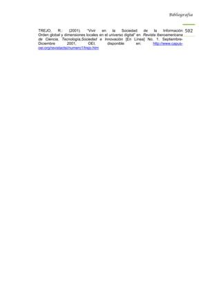 Bibliografía



TREJO,       R.:    (2001).   “Vivir  en    la   Sociedad      de   la     Información   502
Orden global y dimensiones locales en el universo digital” en Revista Iberoamericana
de Ciencia, Tecnología,Sociedad e Innovación [En Línea] No. 1. Septiembre-
Diciembre         2001,        OEI,      disponible        en:      http://www.capus-
oei.org/revistactsi/numero1/trejo.htm
 
