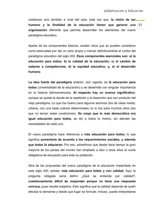 Globalización y Educación


cotidianas sino también a nivel del aula; toda vez que, la visión de ser
humano y la finalidad de la educación tienen que generar una 37 
organización diferente que permita desarrollar los elementos del nuevo
paradigma educativo.


Aparte de los componentes básicos, existen otros que se pueden considerar
como esenciales por dar un cariz propio y marcar definitivamente el rumbo del
paradigma educativo del siglo XXI. Esos componentes esenciales son: a) la
educación para todos; b) la calidad de la educación; c) el cambio de
saberes a competencias; d) la equidad educativa; y, e) el desarrollo
humano.


La idea fuerte del paradigma anterior, aún vigente, es la educación para
todos (universalidad de la educación) y se desarrolla con singular importancia
en la historia latinoamericana. Al respecto hay un avance significativo,
aunque se queda la deuda de la repetición y la deserción que son producto del
viejo paradigma. Lo que fue bueno para algunos alumnos (los de clase media,
urbana, con una base cultural determinada) no lo fue para muchos otros (los
que no tenían estas condiciones). Se creyó que lo más democrático era
igual educación para todos, se dio a todos lo mismo, sin atender las
necesidades de cada uno.


El nuevo paradigma hace referencia a más educación para todos; lo que
significa aumentarla de acuerdo a los requerimientos sociales, y además
que todos la adquieran. Por eso, advertimos que desde hace tiempo la gran
mayoría de los países del mundo han ampliado a diez o doce años la cuota
obligatoria de educación para toda su población.


Otra de las propuestas del nuevo paradigma de la educación implantado en
este siglo XXI, señala: más educación para todos y con calidad. Aquí la
pregunta   obligada    sería   definir   ¿Qué   se   entiende   por   calidad?;
cuestionamiento difícil de responder porque no tiene una respuesta
unívoca, pues resulta subjetiva. Esto significa que la calidad depende de quién
efectúe la demanda y desde que lugar se formule; incluso, puede interpretarse
 