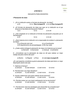 Anexos



                                     ANEXO 2                                                 511

                          ENCUESTA PARA DOCENTES

I Planeación de clase


1. ¿En tu institución existe un formato de planeación de clase?
     a) Sí                  b) no (Pase a la pregunta 15) c) no sé (Pase a la pregunta 15)

2. ¿El formato de planeación de clase que usan en tu institución es el que
   propone la Secretaria de Educación Pública?
      a) sí                    b) no            c) no sé

3.- ¿Han empleado en tu institución el formato de planeación propuesto por el
Secretariado?
      a) Sí                     b) no               c) no sé

4.- ¿Qué instancia de la institución es la responsable de analizar tu planeación
de clase?
       a) La Dirección del nivel                b) La Coordinación
       c) El departamento de psicopedagogía d) No hay nadie

5.- ¿Cada cuánto entregas la planeación de clase a la instancia que la revisa?
            a) Semanal b) Quincenal          c) mensual d) semestral

6.- ¿Consideras que la planeación de clase es útil para realizar un mejor
trabajo educativo dentro del aula?

       a) Mucho       b) Regular     c) Poco        d) nada (pase a la pregunta 13)

¿En qué aspectos consideras ayuda la planeación de clase para tener un mejor
desempeño dentro del aula:

7.- Optimiza el tiempo?
    a) siempre      b) casi siempre         c) casi nunca       d) nunca

8.- Permite tener una mejor disciplina?
    a) siempre      b) casi siempre     c) casi nunca           d) nunca

9.- Ayuda a determinar qué quiero obtener de los alumnos?
    a) siempre    b) casi siempre     c) casi nunca    d) nunca

10.- Permite contar con una mayor participación de los alumnos/as?
   a) siempre      b) casi siempre    c) casi nunca      d) nunca


11.- Permite tener clara las estrategias para desarrollar las competencias?
   a) siempre       b) casi siempre      c) casi nunca      d) nunca
 