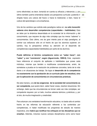 Globalización y Educación


como efectividad, es decir, tomando en cuenta su eficacia y relevancia; y, por
último también podría entenderse desde una perspectiva curricular; pudiendo ir 38 
dirigida hacia una cultura del futuro o hacia lo tradicional, o bien, hacia la
cultura del aprendizaje o a la enseñanza.


Uno de los cambios que solicita este paradigma radica en: no sólo transmitir
saberes sino desarrollar competencias (capacidades – habilidades). Esto
se debe por la dinámica desarrollada en la sociedad de la información y del
conocimiento, que requiere de algo más complejo que los meros “saberes” o
conocimientos. Esto último, era de gran interés para el viejo paradigma, al
centrar sus esfuerzos sólo en el hecho de que los alumnos supieran; en
cambio, hoy la perspectiva enfoca su atención en el desarrollo de
competencias (capacidades-habilidades) por parte de los alumnos.


Puede definirse el término competencia como un “saber hacer”, con
“saber” y con “conciencia”, según (Aguerrondo, 1999:8). Esta expresión
hace referencia al conjunto de aptitudes o habilidades que posee cada
individuo, mismas que tienden a modificarse constantemente; amén, de
someterse a prueba en la resolución de problemas concretos, tanto de la vida
diaria o en situaciones de trabajo. Se logra el desarrollo de la competencia
no exactamente con la aprobación de un currículo (plan de estudios), sino
por la aplicación de conocimientos en circunstancias prácticas.


De esta manera, una de las exigencias de la sociedad del conocimiento es
ser competente, que quiere decir, saber hacer cosas, resolver situaciones. Sin
embargo, dado que las circunstancias se tornan cada vez más complejas, ser
competente requiere: por un lado, muchos saberes teóricos y prácticos; y, por
el otro, de mucha imaginación y creatividad.


Para alcanzar una verdadera transformación educativa, no basta sólo el cambio
hecho en las reformas de educación referente a los contenidos por
competencias, ni haber modificado los programas de estudio de manera
imperativa, sino habrá que rectificar los enfoques en las disciplinas que se
enseñan. Además, incluirse nuevos campos disciplinarios como sería hacer
 
