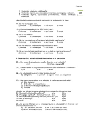 Anexos


   f) Contenido, estrategias y bibliografía.
   g) Contenido, objetivo, capacidades (competencias), estrategias y evaluación.        523
   h) Contenido, objetivo, capacidades (competencias), valores, estrategias y
      evaluación.

¿La dificultad que se presenta en la elaboración de la planeación de clase

14.- No hay tiempo para ello?.
   a) siempre      b) casi siempre      c) casi nunca      d) nunca

15.- El formato de planeación es difícil o poco claro?.
   a) siempre       b) casi siempre      c) casi nunca     d) nunca

16.- No le ves utilidad?.
   a) siempre        b) casi siempre    c) casi nunca      d) nunca

17.- No hay computadoras suficientes en la Institución para hacerla?.
   a) siempre     b) casi siempre    c) casi nunca       d) nunca

18.- No hay dificultad para elaborar la planeación de clase?
   a) siempre        b) casi siempre     c) casi nunca    d) nunca

19.- No se necesita la planeación porque se ha dado la materia varias veces?
   a) siempre      b) casi siempre    c) casi nunca     d) nunca


II. Capacitación y actualización de los docentes en la institución

20.- ¿Hay cursos de actualización para los docentes en tu institución?
              a) sí                         b) no (pasa a la pregunta 51)

21.- ¿Sabes sí existe un programa de actualización para docentes en tu institución?
       a) Sí                 b) no        c) no sé

22.- ¿La actualización que se brinda a los docentes es?
       b) Obligatoria        b) opcional    c) algunos cursos son obligatorios


23.- ¿Qué instancias participan en la selección de los temas de actualización?
       e) Sólo el director.
       f) El director y el consejo técnico.
       g) El departamento de psícopedagogía.
       h) No lo sé

¿Cuáles han sido los temas de actualización docente en los últimos tres años
24.- Identidad institucional (Lasallismo)?       a) sí          b) no
25.- Pedagogía cognitiva? (Constructivismo)? a) sí              b) no
26.- Desarrollo de la persona? (Formación personal)? a) sí      b) no
27.- Uso de tecnología?                          a) sí          b) no
28.- Otros?                                      a) sí          b) no

29.- ¿En general el tiempo que se emplea por curso de actualización en el verano o en
el tiempo intersemestral es?
        b) De 5 a 10 horas por curso   b) De 11 a 20 horas por curso
        c)De 21 a 50 horas por curso   d) De 51 o más horas por curso
 
