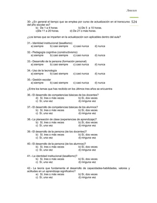 Anexos



30- ¿En general el tiempo que se emplea por curso de actualización en el transcurso   524
del año escolar es?
       b) De 1 a 4 horas                 b) De 5 a 10 horas.
       c)De 11 a 20 horas.        d) De 21 o más horas.

¿Los temas que se imparten en la actualización son aplicables dentro del aula?

31.- Identidad institucional (lasallismo)
   a) siempre        b) casi siempre      c) casi nunca    d) nunca

32.- Pedagogía cognitiva (constructivismo)
   a) siempre     b) casi siempre      c) casi nunca       d) nunca

33.- Desarrollo de la persona (formación personal)
   a) siempre       b) casi siempre    c) casi nunca       d) nunca

34.- Uso de la tecnología
   a) siempre      b) casi siempre       c) casi nunca     d) nunca

35.- Gestión escolar
   a) siempre      b) casi siempre       c) casi nunca     d) nunca

¿Entre los temas que has recibido en los últimos tres años se encuentra

36.- El desarrollo de competencias básicas de los docentes?
        d) Sí, tres o más veces            b) Sí, dos veces
        c) Sí, una vez                     d) ninguna vez

37.- El desarrollo de competencias básicas de los alumnos?
        b) Sí, tres o más veces            b) Sí, dos veces
        c) Sí, una vez                     d) ninguna vez

38.- La planeación de clase (experiencias de aprendizaje)?
       b) Sí, tres o más veces             b) Sí, dos veces
       c) Sí, una vez                      d) ninguna vez

39.- El desarrollo de la persona (de los docentes)?
        b) Sí, tres o más veces             b) Sí, dos veces
        c) Sí, una vez                      d) ninguna vez

40.- El desarrollo de la persona (de los alumnos)?
        b) Sí, tres o más veces              b) Sí, dos veces
        c) Sí, una vez                       d) ninguna vez

41.- La identidad institucional (lasallismo)?
       b) Sí, tres o más veces                b) Sí, dos veces
       c) Sí, una vez                         d) ninguna vez

42.- La teoría que fundamenta el desarrollo de capacidades-habilidades, valores y
actitudes en un aprendizaje significativo?
       e) Sí, tres o más veces             b) Sí, dos veces
       c) Sí, una vez                      d) ninguna vez
 