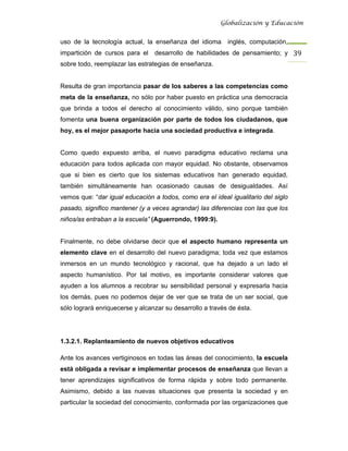 Globalización y Educación


uso de la tecnología actual, la enseñanza del idioma       inglés, computación,
impartición de cursos para el    desarrollo de habilidades de pensamiento; y 39 
sobre todo, reemplazar las estrategias de enseñanza.


Resulta de gran importancia pasar de los saberes a las competencias como
meta de la enseñanza, no sólo por haber puesto en práctica una democracia
que brinda a todos el derecho al conocimiento válido, sino porque también
fomenta una buena organización por parte de todos los ciudadanos, que
hoy, es el mejor pasaporte hacia una sociedad productiva e integrada.


Como quedo expuesto arriba, el nuevo paradigma educativo reclama una
educación para todos aplicada con mayor equidad. No obstante, observamos
que si bien es cierto que los sistemas educativos han generado equidad,
también simultáneamente han ocasionado causas de desigualdades. Así
vemos que: “dar igual educación a todos, como era el ideal igualitario del siglo
pasado, significo mantener (y a veces agrandar) las diferencias con las que los
niños/as entraban a la escuela” (Aguerrondo, 1999:9).


Finalmente, no debe olvidarse decir que el aspecto humano representa un
elemento clave en el desarrollo del nuevo paradigma; toda vez que estamos
inmersos en un mundo tecnológico y racional, que ha dejado a un lado el
aspecto humanístico. Por tal motivo, es importante considerar valores que
ayuden a los alumnos a recobrar su sensibilidad personal y expresarla hacia
los demás, pues no podemos dejar de ver que se trata de un ser social, que
sólo logrará enriquecerse y alcanzar su desarrollo a través de ésta.




1.3.2.1. Replanteamiento de nuevos objetivos educativos

Ante los avances vertiginosos en todas las áreas del conocimiento, la escuela
está obligada a revisar e implementar procesos de enseñanza que llevan a
tener aprendizajes significativos de forma rápida y sobre todo permanente.
Asimismo, debido a las nuevas situaciones que presenta la sociedad y en
particular la sociedad del conocimiento, conformada por las organizaciones que
 