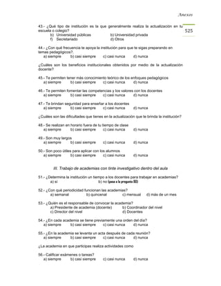 Anexos


43.- ¿Qué tipo de institución es la que generalmente realiza la actualización en tu
escuela o colegio?                                                                          525
       b) Universidad públicas           b) Universidad privada
       f) Secretariado                   d) Otros

44.- ¿Con qué frecuencia te apoya la institución para que te sigas preparando en
temas pedagógicos?.
   a) siempre      b) casi siempre     c) casi nunca     d) nunca

¿Cuáles son los beneficios institucionales obtenidos por medio de la actualización
docente?

45.- Te permiten tener más conocimiento teórico de los enfoques pedagógicos
   a) siempre      b) casi siempre   c) casi nunca      d) nunca

46.- Te permiten fomentar las competencias y los valores con los docentes
   a) siempre      b) casi siempre   c) casi nunca      d) nunca

47.- Te brindan seguridad para enseñar a los docentes
   a) siempre      b) casi siempre   c) casi nunca         d) nunca

¿Cuáles son las dificultades que tienes en la actualización que te brinda la institución?

48.- Se realizan en horario fuera de tu tiempo de clase
   a) siempre       b) casi siempre      c) casi nunca     d) nunca

49.- Son muy largos
   a) siempre     b) casi siempre       c) casi nunca      d) nunca

50.- Son poco útiles para aplicar con los alumnos
   a) siempre       b) casi siempre     c) casi nunca      d) nunca


         III. Trabajo de academias con tinte investigativo dentro del aula

51.- ¿Determina la institución un tiempo a los docentes para trabajar en academias?
       a) sí                         b) no (pasa a la pregunta 90)

52.- ¿Con qué periodicidad funcionan las academias?
       a) semanal           b) quincenal        c) mensual         d) más de un mes

53.- ¿Quién es el responsable de convocar la academia?
       a) Presidente de academia (docente)       b) Coordinador del nivel
       c) Director del nivel                     d) Docentes

54.- ¿En cada academia se tiene previamente una orden del día?
   a) siempre     b) casi siempre    c) casi nunca    d) nunca

55.- ¿En la academia se levanta un acta después de cada reunión?
   a) siempre     b) casi siempre     c) casi nunca   d) nunca

¿La academia en que participas realiza actividades como

56.- Calificar exámenes o tareas?
   a) siempre       b) casi siempre     c) casi nunca      d) nunca
 