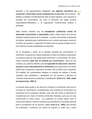 Globalización y Educación


aprenden y las organizaciones inteligentes, los objetivos educativos se
encaminan a desarrollar nuevas competencias en esta área. De tal manera, 40 
deberán considerar simultáneamente tanto la parte cognitiva, como requiere la
sociedad del conocimiento; así como la formación del capital humano
(capacidades-habilidades); y, la organización humana-social (valores y
actitudes).


Debe tenerse presente que, la competencia profesional consta de
desarrollar conocimiento y capacidades (saber y saber hacer); así como de
actitudes (valores) propios de la sociedad. La parte concerniente al desarrollo
de valores, representa gran importancia por ser un factor que ayuda a disminuir
la brecha de injusticia y marginación formada entre los grupos sociales que no
han tenido las mismas posibilidades de desarrollo.


En la actualidad y dentro de la llamada sociedad del conocimiento, la
información se genera de manera acelerada en todos los ámbitos, produciendo
una fractura cada vez más amplia entre información y conocimiento. Por tanto,
resulta necesario saber que se entiende por conocimiento dentro de ese
contexto; así, podemos definirlo como la capacidad de seleccionar, discernir,
procesar y usar adecuadamente la información que proporciona una cultura
válida ante la avalancha y saturación de datos. Esto se afirma con lo siguiente:
“En realidad, los conocimientos designan el conjunto de saberes o formas
culturales cuya asimilación y apropiación por los alumnos y alumnas se
considera esencial para su desarrollo y socialización” (Coll et al., 1994, citado
por Aguerrondo, 1999: 6).


La escuela debe ayudar a los alumnos a procesar la información para que se
convierta en conocimiento; considerándose como pretexto en la formación los
contenidos de los programas oficiales, pues sólo dan fuerza al desarrollo de
competencias por medio de hechos (contenidos factuales), para que se vaya
conformando la cultura social.    Los contenidos se pueden definir como el
conjunto de saberes o formas culturales cuya asimilación se considera esencial
para la socialización de los alumnos. Según (Coll et al., 1994), para asimilar
los contenidos y conformar una cultura se requiere un saber que y cómo
 