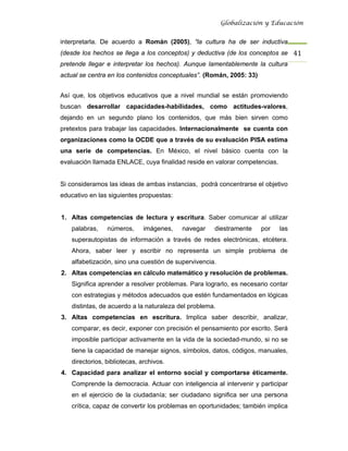 Globalización y Educación


interpretarla. De acuerdo a Román (2005), “la cultura ha de ser inductiva
(desde los hechos se llega a los conceptos) y deductiva (de los conceptos se 41 
pretende llegar e interpretar los hechos). Aunque lamentablemente la cultura
actual se centra en los contenidos conceptuales”. (Román, 2005: 33)


Así que, los objetivos educativos que a nivel mundial se están promoviendo
buscan desarrollar capacidades-habilidades, como actitudes-valores,
dejando en un segundo plano los contenidos, que más bien sirven como
pretextos para trabajar las capacidades. Internacionalmente se cuenta con
organizaciones como la OCDE que a través de su evaluación PISA estima
una serie de competencias. En México, el nivel básico cuenta con la
evaluación llamada ENLACE, cuya finalidad reside en valorar competencias.


Si consideramos las ideas de ambas instancias, podrá concentrarse el objetivo
educativo en las siguientes propuestas:


1. Altas competencias de lectura y escritura. Saber comunicar al utilizar
   palabras,    números,      imágenes,   navegar    diestramente     por   las
   superautopistas de información a través de redes electrónicas, etcétera.
   Ahora, saber leer y escribir no representa un simple problema de
   alfabetización, sino una cuestión de supervivencia.
2. Altas competencias en cálculo matemático y resolución de problemas.
   Significa aprender a resolver problemas. Para lograrlo, es necesario contar
   con estrategias y métodos adecuados que estén fundamentados en lógicas
   distintas, de acuerdo a la naturaleza del problema.
3. Altas competencias en escritura. Implica saber describir, analizar,
   comparar, es decir, exponer con precisión el pensamiento por escrito. Será
   imposible participar activamente en la vida de la sociedad-mundo, si no se
   tiene la capacidad de manejar signos, símbolos, datos, códigos, manuales,
   directorios, bibliotecas, archivos.
4. Capacidad para analizar el entorno social y comportarse éticamente.
   Comprende la democracia. Actuar con inteligencia al intervenir y participar
   en el ejercicio de la ciudadanía; ser ciudadano significa ser una persona
   crítica, capaz de convertir los problemas en oportunidades; también implica
 