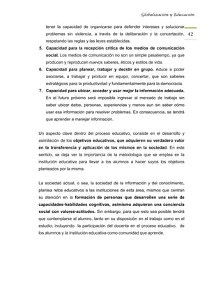 Globalización y Educación


   tener la capacidad de organizarse para defender intereses y solucionar
   problemas sin violencia, a través de la deliberación y la concertación, 42 
   respetando las reglas y las leyes establecidas.
5. Capacidad para la recepción crítica de los medios de comunicación
   social. Los medios de comunicación no son un simple pasatiempo, ya que
   producen y reproducen nuevos saberes, éticos y estilos de vida.
6. Capacidad para planear, trabajar y decidir en grupo. Aduce a poder
   asociarse, a trabajar y producir en equipo, concertar, que son saberes
   estratégicos para la productividad y fundamentalmente para la democracia.
7. Capacidad para ubicar, acceder y usar mejor la información adecuada.
   En el futuro próximo será imposible ingresar al mercado de trabajo sin
   saber ubicar datos, personas, experiencias y menos aun sin saber cómo
   usar esa información para resolver problemas. En consecuencia, se tendrá
   que aprender a manejar información.


Un aspecto clave dentro del proceso educativo, consiste en el desarrollo y
asimilación de los objetivos educativos, que adquieren su verdadero valor
en la transferencia y aplicación de los mismos en la sociedad. En este
sentido, se deja ver la importancia de la metodología que se emplea en la
institución educativa para llevar a los alumnos a hacer suyos los objetivos
planteados por la misma.


La sociedad actual, o sea, la sociedad de la información y del conocimiento,
plantea retos educativos a las instituciones de esta área, mismos que centran
su atención en la formación de personas que desarrollen una serie de
capacidades-habilidades cognitivas, asimismo adquieran una conciencia
social con valores-actitudes. Sin embargo, para que esto sea posible tendrá
que contemplarse al alumno, tanto en su disposición en el trabajo como en el
estudio; incluyendo la participación del docente en el proceso educativo, de
los alumnos y la institución educativa como comunidad que aprende.
 
