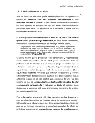 Globalización y Educación


1.3.2.2. Participación de los docentes
                                                                                     43 
Ante las demandas educativas que la sociedad globalizada ha impuesto a la
escuela, un elemento clave para responder adecuadamente a esas
peticiones radica en el docente. El instructor que se requiriere para atender a
los niños y jóvenes de principios del siglo XXI, tendrá como características
principales, entre otras, ser profesional de la educación y contar con una
conciencia ética ante la sociedad.


El término profesional de la educación va más allá de contar con un título
que lo califica para un trabajo determinado, es decir, poseer conocimiento,
competencias y valores determinados. Sin embargo, además, de ello,
     “un profesional tiene también responsabilidades. Si lo primero le permite la
     autonomía de juicio sobre la realidad con la que está relacionado, lo
     segundo le obliga tanto a establecer un juicio razonable y válido, como a
     ejercer su autonomía según determinados criterios reconocidos dentro de
     cada profesión” (Angulo, 1995:37)

Se podría resumir que un profesional posee conocimiento y responsabilidad,
siendo ambos inseparables. En tal virtud, puede considerarse como un
profesional de la educación a un individuo (mujer u hombre) que no
solamente asume, sino que posee autonomía de juicio, es decir, tiene la
capacidad de escuchar, de expresar y defender sus ideas con razones (dando
argumentos y aportando evidencias) que sustentan sus decisiones y acciones
sobre la formación de los ciudadanos que tiene a su cargo. Es común que, la
autonomía de juicio no es algo estático que se adquiere de una vez para
siempre; por eso, los profesionales tienen la obligación intelectual de estar
continuamente enriqueciendo y mejorando su juicio. Al respecto, puede
decirse, que la autonomía está ligada a la formación permanente de su juicio,
sus acciones y decisiones.


Para la formación permanente del juicio educativo en los docentes, se
pone de relieve la necesidad de investigar acerca del conocimiento práctico y
teórico del proceso educativo. Aquí, será digno rescatar la práctica reflexiva por
parte de los docentes con respecto a su quehacer educativo. En efecto, ser
profesional de la educación requiere buscar espacios de actualización que,
 