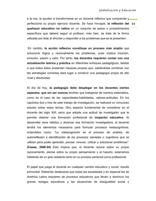 Globalización y Educación


a la vez, le ayuden a transformarse en un docente reflexivo que comprenda y
perfeccione su propio ejercicio docente. Se hace hincapié, la reflexión del 44 
quehacer educativo no radica en un conjunto de pasos o procedimientos
específicos que deberá seguir el profesor; más bien, se trata de la forma
utilizada por éste al afrontar y responder a los problemas que se le presenten.


En cambio, la acción reflexiva constituye un proceso más amplio que
solucionar lógica y racionalmente los problemas, pues implica intuición,
emoción, pasión y valor. Por tanto, los docentes requieren contar con una
actualización teórica y práctica en diferentes enfoques pedagógicos, debido
a que todos éstos presentan riquezas propias que, sabiéndolas combinar con
las estrategias correctas dará lugar a construir una pedagogía propia de alto
nivel y efectividad.


Al día de hoy, la pedagogía debe desplegar en los docentes ciertos
aspectos, que sin ser nuevos tendrán que trabajarse de manera sistemática,
como es el caso de las capacidades-habilidades, valores-actitudes. En los
capítulos dos y tres de este trabajo de investigación, se realizará un minucioso
estudio sobre estos temas. Otro aspecto fundamental de considerar en el
docente del siglo XXI, sería que adopte una actitud de investigador que le
permita obtener una formación profesional de inspector educativo. Al
desarrollar esos hábitos y alcanzar esa formación investigadora, el docente
tendrá los elementos necesarios para formular procesos metacognitivos;
entendidos como: “La metacognición es el proceso de análisis, de
autorreflexión e identificación de los procesos mentales o cognitivos que se
utilizan para poder aprender, pensar, innovar, criticar y solucionar problemas”.
(Casas, 2006:24) Esto implica que, el docente razone sobre su propio
razonamiento, piense sobre su propio pensamiento y al hacerlo, estaríamos
hablando de un gran adelanto tanto en su proceso personal como profesional.


El papel que juega el docente en cualquier cambio educativo y social, resulta
primordial. Debiendo destacarse que todas las sociedades y en especial las de
América Latina requieren de procesos educativos que lleven a disminuir los
graves rezagos educativos y las situaciones de desigualdad social y
 