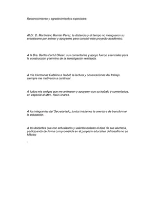 Reconocimiento y agradecimientos especiales:




Al Dr. D. Martiniano Román Pérez, la distancia y el tiempo no menguaron su
entusiasmo por animar y apoyarme para concluir este proyecto académico.




A la Dra. Bertha Fortul Olivier, sus comentarios y apoyo fueron esenciales para
la construcción y término de la investigación realizada.




A mis Hermanas Catalina e Isabel, la lectura y observaciones del trabajo
siempre me motivaron a continuar.



A todos mis amigos que me animaron y apoyaron con su trabajo y comentarios,
en especial al Mtro. Raúl Linares.




A los integrantes del Secretariado, juntos iniciamos la aventura de transformar
la educación. .



A los docentes que con entusiasmo y valentía buscan el bien de sus alumnos,
participando de forma comprometida en el proyecto educativo del lasallismo en
México

.
 