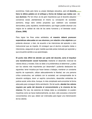 Globalización y Educación


económica. Cada país tiene su propia ideología educativa, pero el docente
tiene la última palabra en el enfoque y forma de trabajo que realiza con 45 
sus alumnos. Por tal virtud, es de gran importancia que el docente adquiera
conciencia social, planteándose él mismo su concepción de sociedad;
asimismo, tenga claro ciertos proyectos que viabilicen una sociedad
democrática, justa, equitativa, transformadora, que hagan posible alcanzar una
mejora de la calidad de vida de los seres humanos y el bienestar social.
(Casas, 2006)


Para lograr los fines antes señalados, el maestro deberá promover
expectativas adecuadas en sus alumnos y en relación a los objetivos que
pretende alcanzar; o bien, de acuerdo a las intenciones del episodio o ciclo
instruccional que se imparte. Al conseguir que el alumno comparta metas o
intenciones, asegurará en gran medida que éste actúe motivado por aprender y
que encuentre sentido a sus aprendizajes.


El punto más difícil de atender por parte del docente, sería el impulsar
una transformación social humanista mediante el desarrollo vivencial de
valores éticos y morales. Esto se debe a la problemática al determinar ¿cuáles
son los valores más importantes por desarrollar?, pudiendo destacarse los
siguientes: tener iniciativa por hacer tareas o trabajos, mantener un constante
espíritu de superación, utilizar adecuadamente la libertad, ser una persona
crítica constructiva, ser solidario con la sociedad, ser corresponsable de la
situación ecológica, tener un espíritu comunitario, desarrollar ambientes de
justicia social, entre otros. Aunque, lo más complicado sería encontrar la forma
adecuada para conseguir dicha asimilación. De tal suerte, atender los valores
requiere por parte del docente el convencimiento y la vivencia de los
mismos. Por eso, las sesiones de trabajo dada su complejidad, no pueden
impartirse como se hacia tradicionalmente, es decir, sólo avocarse a transmitir
conocimientos; sino que, deben ser vivénciales para lograr una interiorización
de los valores.
 