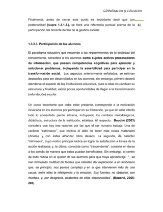 Globalización y Educación


Finalmente, antes de cerrar este punto es importante decir que con
posterioridad (supra 1.3.1.5.), se hará una referencia puntual acerca de la 46 
participación del docente dentro de la gestión escolar.



1.3.2.3. Participación de los alumnos

El paradigma educativo que responde a los requerimientos de la sociedad del
conocimiento, considera a los alumnos como sujetos activos procesadores
de información, que poseen competencias cognitivas para aprender y
solucionar problemas; incluyendo la sensibilidad para participar en la
transformación social. Los aspectos anteriormente señalados, se estiman
deseables para ser desarrollados en los alumnos; sin embargo, primero deberá
atenderse el aspecto de las instituciones educativa, pues si ellas no cambian su
estructura y finalidad, existe pocas oportunidades de llegar a la transformación
(refundación) escolar.


Un punto importante que debe estar presente, corresponde a la motivación
inculcada en los alumnos por participar en su formación, ya que sin este interés
todo lo comentado pierde eficacia, incluyendo los cambios metodológicos,
didácticos, estructura de la institución, etcétera. Al respecto, Bouché (2003)
considera que hay tres razones por las que el ser humano trabaja: Una de
carácter “extrínseco”, que implica el afán de tener más cosas materiales
(dinero), y con éstas alcanzar otros deseos. La segunda, de carácter
“intrínseca”, cuyo motivo principal radica en lograr la satisfacción a través de la
acción realizada; y, la última, conocida como “trascendente”, consiste en darse
a los demás de manera que éstos puedan beneficiarse. Sin embargo, el centro
de todo radica en el querer de los alumnos para que haya aprendizaje: “…se
han formulado multitud de teorías que intentan dar explicación a un fenómeno
que, en principio, nos parece complejo y en el que intervienen más de una
causa, entre ellas la inteligencia y la emoción. Sus fuentes, no obstante, son
muchas, y, por desgracia, bastantes de ellas desconocidas”. (Bouché, 2005:
203)
 