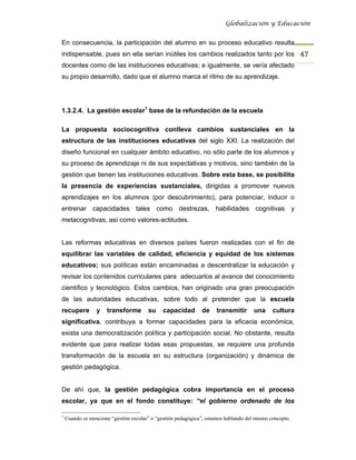 Globalización y Educación


En consecuencia, la participación del alumno en su proceso educativo resulta
indispensable, pues sin ella serían inútiles los cambios realizados tanto por los 47 
docentes como de las instituciones educativas; e igualmente, se vería afectado
su propio desarrollo, dado que el alumno marca el ritmo de su aprendizaje.




1.3.2.4. La gestión escolar1 base de la refundación de la escuela

La propuesta sociocognitiva conlleva cambios sustanciales en la
estructura de las instituciones educativas del siglo XXI. La realización del
diseño funcional en cualquier ámbito educativo, no sólo parte de los alumnos y
su proceso de aprendizaje ni de sus expectativas y motivos, sino también de la
gestión que tienen las instituciones educativas. Sobre esta base, se posibilita
la presencia de experiencias sustanciales, dirigidas a promover nuevos
aprendizajes en los alumnos (por descubrimiento), para potenciar, inducir o
entrenar capacidades tales como destrezas, habilidades cognitivas y
metacognitivas, así como valores-actitudes.


Las reformas educativas en diversos países fueron realizadas con el fin de
equilibrar las variables de calidad, eficiencia y equidad de los sistemas
educativos; sus políticas están encaminadas a descentralizar la educación y
revisar los contenidos curriculares para adecuarlos al avance del conocimiento
científico y tecnológico. Estos cambios, han originado una gran preocupación
de las autoridades educativas, sobre todo al pretender que la escuela
recupere         y    transforme       su     capacidad       de     transmitir      una     cultura
significativa, contribuya a formar capacidades para la eficacia económica,
exista una democratización política y participación social. No obstante, resulta
evidente que para realizar todas esas propuestas, se requiere una profunda
transformación de la escuela en su estructura (organización) y dinámica de
gestión pedagógica.


De ahí que, la gestión pedagógica cobra importancia en el proceso
escolar, ya que en el fondo constituye: “el gobierno ordenado de los

1
    Cuando se mencione “gestión escolar” o “gestión pedagógica”, estamos hablando del mismo concepto.
 