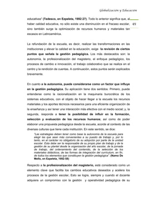 Globalización y Educación


educativas” (Tedesco, en Ezpeleta, 1992:27). Todo lo anterior significa que, al
haber calidad educativa, no sólo existe una disminución en el fracaso escolar, 49 
sino también surge la optimización de recursos humanos y materiales tan
escasos en Latinoamérica.


La refundación de la escuela, es decir, realizar las transformaciones en las
instituciones y elevar la calidad en la educación, exige la revisión de ciertos
puntos que señala la gestión pedagógica. Los más destacados son: la
autonomía, la profesionalización del magisterio, el enfoque pedagógico, los
procesos de cambio e innovación, el trabajo colaborativo que se realiza en el
centro y la rendición de cuentas. A continuación, estos puntos serán explicados
brevemente.


En cuanto a la autonomía, puede considerarse como un factor que influye
en la gestión pedagógica. Su aplicación tiene dos sentidos: Primero, puede
entenderse como la racionalización en la maquinaria burocrática de los
sistemas educativos, con el objeto de hacer llegar a la escuela los recursos
materiales y los aportes técnicos necesarios para una eficiente organización de
la enseñanza y así tener una interacción más efectiva con el medio social; y, la
segunda, responde a tener la posibilidad de influir en la formación,
selección y evaluación de los recursos humanos; así como de poder
elaborar una propuesta pedagógica desde la escuela, acorde al contexto de las
diversas culturas que tiene cada institución. En este sentido, se dice:
     “Las estrategias deben tener como base la autonomía de la escuela para
     elegir las que sean más convenientes a su puesto de trabajo y, por lo
     tanto, en el carácter no obligatorio de su adopción por parte de la unidad
     escolar. Esta debe ser la responsable de su propio plan de trabajo y de la
     gestión de su plantel desde la organización del año escolar, de la jornada
     de trabajo, del ordenamiento del contenido, de la selección de los
     materiales didácticos, de las formas de integración del currículum, en fin,
     de todos los elementos que constituyen la gestión pedagógica”. (Namo De
     Mello, en Ezpeleta, 1992:58)

Respecto a la profesionalización del magisterio, está considerado como un
elemento clave que facilita los cambios educativos deseados y acelera los
procesos de la gestión escolar. Esto se logra, siempre y cuando el docente
adquiera un compromiso con la gestión          y operatividad pedagógica de su
 