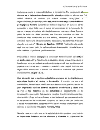 Globalización y Educación


institución y asuma la responsabilidad que le corresponda. Por consiguiente, el
docente es el detonante en la renovación educativa, debiendo adoptar una 50 
actitud   decidida   al   caminar    por   nuevos     rumbos    pedagógicos     y
organizacionales; sin embargo, dará ese paso cuando tenga la actualización
pedagógica y humana suficiente que le brinde seguridad en su hacer por la
educación y sobre todo, que él quiera comprometerse en la búsqueda de
nuevos procesos educativos, afrontando los riesgos que eso conlleva. Por otra
parte, la institución debe permitirle esa búsqueda mediante modelos de
interacción más horizontales. En este sentido, advertimos que: “El cambio
educativo implica una alteración del clima psicosocial y de las formas de ejercer
el poder y el control”. (Gimeno en Ezpeleta, 1992:72) Finalmente sólo queda
decir que, un nuevo estilo de profesionales de la educación, necesita llevar a
cabo procesos originales de gestión educativa.


De acuerdo al enfoque pedagógico o concepción de la educación, será el tipo
de gestión educativa. Actualmente, la educación otorga un papel importante a
los alumnos en su aprendizaje y en la participación social; esto significa que, el
papel de la educación está considerando una visión más integral, formular una
organización institucional y realizar una renovación constante que permita
dicho desarrollo. (supra 1.3.1.2.)

Otro elemento que la gestión pedagógica promueve en las instituciones
educativas implica el cambio o innovación. A medida que crece el
conocimiento, las teorías se modifican o son reemplazadas; por eso, resulta de
gran importancia que los centros educativos contribuyan y sobre todo
apoyen a los docentes en su actualización, especialmente en la
investigación e innovación. Esto ayudaría no sólo a transformar dichos centros,
sino también influye en los profesores a nivel individual, ya que generalmente
no se aprovechan las innovaciones porque no las crean; o bien, por conducirse
a través de la costumbre, desperdiciándose así los medios o la formación para
codificar la experiencia innovadora. (Gimeno, 1992)


No debe pasarse por alto, que en la sociedad de la información o conocimiento
es importante fortalecer en los alumnos y docentes la             capacidad de
 