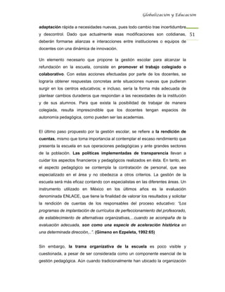 Globalización y Educación


adaptación rápida a necesidades nuevas, pues todo cambio trae incertidumbre
y descontrol. Dado que actualmente esas modificaciones son cotidianas, 51 
deberán formarse alianzas e interacciones entre instituciones o equipos de
docentes con una dinámica de innovación.

Un elemento necesario que propone la gestión escolar para alcanzar la
refundación en la escuela, consiste en promover el trabajo colegiado o
colaborativo. Con estas acciones efectuadas por parte de los docentes, se
lograría obtener respuestas concretas ante situaciones nuevas que pudieran
surgir en los centros educativos; e incluso, sería la forma más adecuada de
plantear cambios duraderos que respondan a las necesidades de la institución
y de sus alumnos. Para que exista la posibilidad de trabajar de manera
colegiada, resulta imprescindible que los docentes tengan espacios de
autonomía pedagógica, como pueden ser las academias.


El último paso propuesto por la gestión escolar, se refiere a la rendición de
cuentas, mismo que toma importancia al contemplar el escaso rendimiento que
presenta la escuela en sus operaciones pedagógicas y ante grandes sectores
de la población. Las políticas implementadas de transparencia llevan a
cuidar los aspectos financieros y pedagógicos realizados en ésta. En tanto, en
el aspecto pedagógico se contempla la contratación de personal, que sea
especializado en el área y no obedezca a otros criterios. La gestión de la
escuela será más eficaz contando con especialistas en las diferentes áreas. Un
instrumento utilizado en México en los últimos años es la evaluación
denominada ENLACE, que tiene la finalidad de valorar los resultados y solicitar
la rendición de cuentas de los responsables del proceso educativo: “Los
programas de implantación de currículos de perfeccionamiento del profesorado,
de establecimiento de alternativas organizativas,...cuando se acompaña de la
evaluación adecuada, son como una especie de aceleración histórica en
una determinada dirección,..”. (Gimeno en Ezpeleta, 1992:65)


Sin embargo, la trama organizativa de la escuela es poco visible y
cuestionada, a pesar de ser considerada como un componente esencial de la
gestión pedagógica. Aún cuando tradicionalmente han ubicado la organización
 