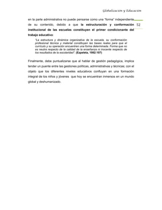 Globalización y Educación


en la parte administrativa no puede pensarse como una “forma” independiente
de su contenido, debido a que la estructuración y conformación 52 
institucional de las escuelas constituyen el primer condicionante del
trabajo educativo:
     “La estructura y dinámica organizativa de la escuela, su conformación
     profesional técnica y material constituyen las bases reales para que el
     currículo y su operación encuentren una forma determinada. Forma que no
     es neutra respecto de la calidad de la enseñanza ni inocente respecto de
     los resultados de la escolaridad”. (Ezpeleta, 1992:107)


Finalmente, debe puntualizarse que al hablar de gestión pedagógica, implica
tender un puente entre las gestiones políticas, administrativas y técnicas; con el
objeto que los diferentes niveles educativos confluyan en una formación
integral de los niños y jóvenes que hoy se encuentran inmersos en un mundo
global y deshumanizado.
 