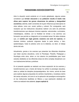 Paradigma Sociocognitivo


                   PARADIGMA SOCIOCOGNITIVO
                                                                                  54 

Ante la situación social existente en el mundo globalizado, algunos países
consideran que brindar educación a su población resulta el medio más
eficaz para superar las graves situaciones de pobreza y desigualdad
económica; además, están concientes de la gran influencia que ésta ejerce en
otras esferas, como son: social, política y cultural. Por consiguiente, será
necesario que las instituciones educativas realicen una serie de profundas
transformaciones que abarquen diversos aspectos: estructurales, curriculares,
metodológicos, etcétera; con la finalidad de brindar a los alumnos una
formación que permita su integración en la sociedad actual. No debe olvidarse
que, un cambio por regla general, ocasiona una serie de rupturas, en
diversos ámbitos; pudiendo originarse desde la parte teórica, o bien,
epistemológica, hasta la práctica como es la didáctica, es decir, el trabajo
dentro del aula.


Actualmente, gracias a los avances que presentan las diferentes disciplinas
que tratan asuntos educativos, como la Psicología, Filosofía, Pedagogía y
Sociología entre otros, abren un rico abanico de posibilidades para hacer
estudios detallados en las diferentes áreas de dicho complejo disciplinario con
sus implicaciones teóricas y prácticas.


En el presente apartado se realizará una breve exposición de los avances y
transformaciones que a través del tiempo ha sufrido la psicología educativa,
dada su calidad de disciplina pluriparadigmática. Así mismo, servirá de base
para explicar algunas propuestas de cambios importantes y novedosos dentro
del campo educativo, tal como lo es la aplicación del paradigma sociocognitivo
en las instituciones lasallistas en México y cuya explicación detallada del
mismo se realizará más adelante. (supra capítulo 4)
 