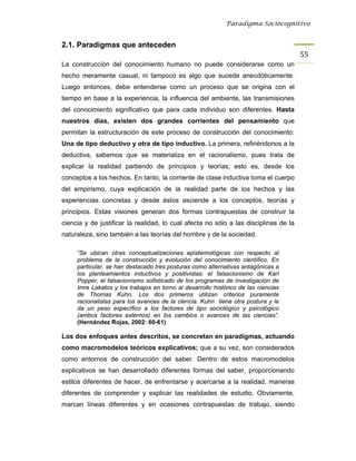 Paradigma Sociocognitivo


2.1. Paradigmas que anteceden
                                                                                      55 
La construcción del conocimiento humano no puede considerarse como un
hecho meramente casual, ni tampoco es algo que sucede anecdóticamente.
Luego entonces, debe entenderse como un proceso que se origina con el
tiempo en base a la experiencia, la influencia del ambiente, las transmisiones
del conocimiento significativo que para cada individuo son diferentes. Hasta
nuestros días, existen dos grandes corrientes del pensamiento que
permitan la estructuración de este proceso de construcción del conocimiento:
Una de tipo deductivo y otra de tipo inductivo. La primera, refiriéndonos a la
deductiva, sabemos que se materializa en el racionalismo, pues trata de
explicar la realidad partiendo de principios y teorías; esto es, desde los
conceptos a los hechos. En tanto, la corriente de clase inductiva toma el cuerpo
del empirismo, cuya explicación de la realidad parte de los hechos y las
experiencias concretas y desde éstos asciende a los conceptos, teorías y
principios. Estas visiones generan dos formas contrapuestas de construir la
ciencia y de justificar la realidad, lo cual afecta no sólo a las disciplinas de la
naturaleza, sino también a las teorías del hombre y de la sociedad.

     “Se ubican otras conceptualizaciones epistemológicas con respecto al
     problema de la construcción y evolución del conocimiento científico. En
     particular, se han destacado tres posturas como alternativas antagónicas a
     los planteamientos inductivos y positivistas: el falsacionismo de Karl
     Popper, el falsacionismo sofisticado de los programas de investigación de
     Imre Lakatos y los trabajos en torno al desarrollo histórico de las ciencias
     de Thomas Kuhn. Los dos primeros utilizan criterios puramente
     racionalistas para los avances de la ciencia. Kuhn tiene otra postura y le
     da un peso específico a los factores de tipo sociológico y psicológico
     (ambos factores externos) en los cambios o avances de las ciencias”.
     (Hernández Rojas, 2002: 60-61)

Los dos enfoques antes descritos, se concretan en paradigmas, actuando
como macromodelos teóricos explicativos; que a su vez, son considerados
como entornos de construcción del saber. Dentro de estos macromodelos
explicativos se han desarrollado diferentes formas del saber, proporcionando
estilos diferentes de hacer, de enfrentarse y acercarse a la realidad, maneras
diferentes de comprender y explicar las realidades de estudio. Obviamente,
marcan líneas diferentes y en ocasiones contrapuestas de trabajo, siendo
 
