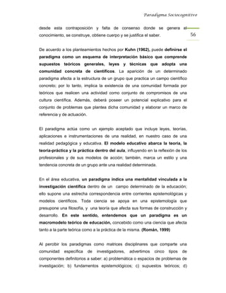 Paradigma Sociocognitivo


desde esta contraposición y falta de consenso donde se genera el
conocimiento, se construye, obtiene cuerpo y se justifica el saber.                   56 


De acuerdo a los planteamientos hechos por Kuhn (1962), puede definirse el
paradigma como un esquema de interpretación básico que comprende
supuestos teóricos generales, leyes y técnicas que adopta una
comunidad concreta de científicos. La aparición de un determinado
paradigma afecta a la estructura de un grupo que practica un campo científico
concreto; por lo tanto, implica la existencia de una comunidad formada por
teóricos que realicen una actividad como conjunto de compromisos de una
cultura científica. Además, deberá poseer un potencial explicativo para el
conjunto de problemas que plantea dicha comunidad y elaborar un marco de
referencia y de actuación.


El paradigma actúa como un ejemplo aceptado que incluye leyes, teorías,
aplicaciones e instrumentaciones de una realidad, en nuestro caso de una
realidad pedagógica y educativa. El modelo educativo abarca la teoría, la
teoría-práctica y la práctica dentro del aula, influyendo en la reflexión de los
profesionales y de sus modelos de acción; también, marca un estilo y una
tendencia concreta de un grupo ante una realidad determinada.


En el área educativa, un paradigma indica una mentalidad vinculada a la
investigación científica dentro de un campo determinado de la educación;
ello supone una estrecha correspondencia entre corrientes epistemológicas y
modelos científicos. Toda ciencia se apoya en una epistemología que
presupone una filosofía, y una teoría que afecta sus formas de construcción y
desarrollo. En este sentido, entendemos que un paradigma es un
macromodelo teórico de educación, concebido como una ciencia que afecta
tanto a la parte teórica como a la práctica de la misma. (Román, 1999)


Al percibir los paradigmas como matrices disciplinares que comparte una
comunidad    específica      de   investigadores,   advertimos   cinco   tipos   de
componentes definitorios a saber: a) problemática o espacios de problemas de
investigación; b) fundamentos epistemológicos; c) supuestos teóricos; d)
 