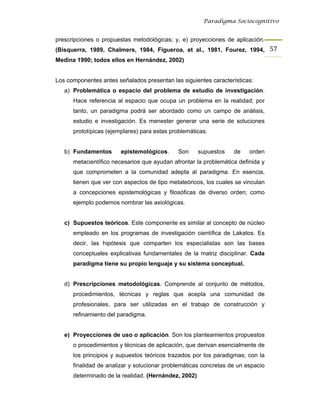 Paradigma Sociocognitivo


prescripciones o propuestas metodológicas; y, e) proyecciones de aplicación.
(Bisquerra, 1989, Chalmers, 1984, Figueroa, et al., 1981, Fourez, 1994, 57 
Medina 1990; todos ellos en Hernández, 2002)


Los componentes antes señalados presentan las siguientes características:
   a) Problemática o espacio del problema de estudio de investigación.
      Hace referencia al espacio que ocupa un problema en la realidad; por
      tanto, un paradigma podrá ser abordado como un campo de análisis,
      estudio e investigación. Es menester generar una serie de soluciones
      prototípicas (ejemplares) para estas problemáticas.


   b) Fundamentos       epistemológicos.     Son      supuestos   de    orden
      metacientífico necesarios que ayudan afrontar la problemática definida y
      que comprometen a la comunidad adepta al paradigma. En esencia,
      tienen que ver con aspectos de tipo metateóricos, los cuales se vinculan
      a concepciones epistemológicas y filosóficas de diverso orden; como
      ejemplo podemos nombrar las axiológicas.


   c) Supuestos teóricos. Este componente es similar al concepto de núcleo
      empleado en los programas de investigación científica de Lakatos. Es
      decir, las hipótesis que comparten los especialistas son las bases
      conceptuales explicativas fundamentales de la matriz disciplinar. Cada
      paradigma tiene su propio lenguaje y su sistema conceptual.


   d) Prescripciones metodológicas. Comprende al conjunto de métodos,
      procedimientos, técnicas y reglas que acepta una comunidad de
      profesionales, para ser utilizadas en el trabajo de construcción y
      refinamiento del paradigma.


   e) Proyecciones de uso o aplicación. Son los planteamientos propuestos
      o procedimientos y técnicas de aplicación, que derivan esencialmente de
      los principios y supuestos teóricos trazados por los paradigmas; con la
      finalidad de analizar y solucionar problemáticas concretas de un espacio
      determinado de la realidad. (Hernández, 2002)
 