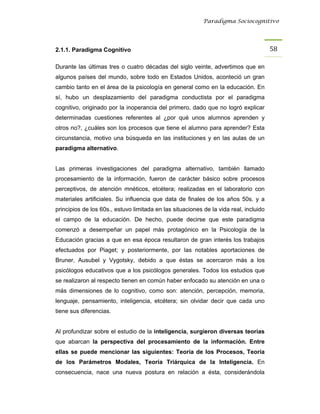 Paradigma Sociocognitivo




2.1.1. Paradigma Cognitivo                                                             58 

Durante las últimas tres o cuatro décadas del siglo veinte, advertimos que en
algunos países del mundo, sobre todo en Estados Unidos, aconteció un gran
cambio tanto en el área de la psicología en general como en la educación. En
sí, hubo un desplazamiento del paradigma conductista por el paradigma
cognitivo, originado por la inoperancia del primero, dado que no logró explicar
determinadas cuestiones referentes al ¿por qué unos alumnos aprenden y
otros no?, ¿cuáles son los procesos que tiene el alumno para aprender? Esta
circunstancia, motivo una búsqueda en las instituciones y en las aulas de un
paradigma alternativo.


Las primeras investigaciones del paradigma alternativo, también llamado
procesamiento de la información, fueron de carácter básico sobre procesos
perceptivos, de atención mnéticos, etcétera; realizadas en el laboratorio con
materiales artificiales. Su influencia que data de finales de los años 50s. y a
principios de los 60s., estuvo limitada en las situaciones de la vida real, incluido
el campo de la educación. De hecho, puede decirse que este paradigma
comenzó a desempeñar un papel más protagónico en la Psicología de la
Educación gracias a que en esa época resultaron de gran interés los trabajos
efectuados por Piaget; y posteriormente, por las notables aportaciones de
Bruner, Ausubel y Vygotsky, debido a que éstas se acercaron más a los
psicólogos educativos que a los psicólogos generales. Todos los estudios que
se realizaron al respecto tienen en común haber enfocado su atención en una o
más dimensiones de lo cognitivo, como son: atención, percepción, memoria,
lenguaje, pensamiento, inteligencia, etcétera; sin olvidar decir que cada uno
tiene sus diferencias.


Al profundizar sobre el estudio de la inteligencia, surgieron diversas teorías
que abarcan la perspectiva del procesamiento de la información. Entre
ellas se puede mencionar las siguientes: Teoría de los Procesos, Teoría
de los Parámetros Modales, Teoría Triárquica de la Inteligencia. En
consecuencia, nace una nueva postura en relación a ésta, considerándola
 