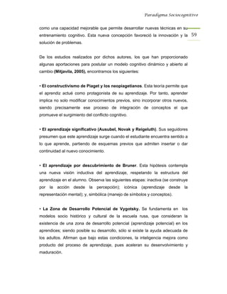 Paradigma Sociocognitivo


como una capacidad mejorable que permite desarrollar nuevas técnicas en su
entrenamiento cognitivo. Esta nueva concepción favoreció la innovación y la 59 
solución de problemas.


De los estudios realizados por dichos autores, los que han proporcionado
algunas aportaciones para postular un modelo cognitivo dinámico y abierto al
cambio (Mitjavila, 2005), encontramos los siguientes:


• El constructivismo de Piaget y los neopiagetianos. Esta teoría permite que
el aprendiz actué como protagonista de su aprendizaje. Por tanto, aprender
implica no solo modificar conocimientos previos, sino incorporar otros nuevos,
siendo precisamente ese proceso de integración de conceptos el que
promueve el surgimiento del conflicto cognitivo.


• El aprendizaje significativo (Ausubel, Novak y Reigeluth). Sus seguidores
presumen que este aprendizaje surge cuando el estudiante encuentra sentido a
lo que aprende, partiendo de esquemas previos que admiten insertar o dar
continuidad al nuevo conocimiento.


• El aprendizaje por descubrimiento de Bruner. Esta hipótesis contempla
una nueva visión inductiva del aprendizaje, respetando la estructura del
aprendizaje en el alumno. Observa las siguientes etapas: inactiva (se construye
por   la   acción   desde   la   percepción);   icónica   (aprendizaje   desde    la
representación mental); y, simbólica (manejo de símbolos y conceptos).


• La Zona de Desarrollo Potencial de Vygotsky. Se fundamenta en                  los
modelos socio histórico y cultural de la escuela rusa, que consideran la
existencia de una zona de desarrollo potencial (aprendizaje potencial) en los
aprendices; siendo posible su desarrollo, sólo si existe la ayuda adecuada de
los adultos. Afirman que bajo estas condiciones, la inteligencia mejora como
producto del proceso de aprendizaje, pues aceleran su desenvolvimiento y
maduración.
 