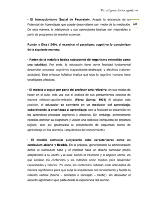 Paradigma Sociocognitivo


• El Interaccionismo Social de Feuerstein. Acepta la existencia de un
Potencial de Aprendizaje que puede desarrollarse por medio de la mediación. 60 
De esta manera, la inteligencia y sus operaciones básicas son mejorables a
partir de programas de enseñar a pensar.


Román y Díez (1999), al examinar el paradigma cognitivo lo caracterizan
de la siguiente manera:


• Parten de la metáfora básica subyacente del organismo entendido como
una totalidad. Por ende, la educación tiene como finalidad fundamental
desarrollar procesos cognitivos (capacidades-destrezas) y afectivos (valores-
actitudes). Este enfoque holístico implica que todo lo cognitivo humano tiene
tonalidades afectivas.


• El modelo a seguir por parte del profesor será reflexivo, en sus modos de
hacer en el aula; toda vez que el análisis de sus pensamientos coexiste de
manera reflexión-acción-reflexión. (Pérez Gómez, 1978) Al adoptar esta
posición, el educador se convierte en un mediador del aprendizaje,
subordinando la enseñanza al aprendizaje; con la finalidad de desarrollar en
los aprendices procesos cognitivos y afectivos. Sin embargo, primeramente
necesita dominar su asignatura y utilizar una didáctica compuesta de procesos
lógicos; sólo así garantizará la presentación de esquemas claros de
aprendizaje en los alumnos (arquitectura del conocimiento).


• El modelo curricular subyacente debe caracterizarse como un
currículum abierto y flexible. En la práctica, generalmente la administración
define el currículum base y el profesor hace un diseño curricular propio
adaptándolo a su centro y al aula; siendo el trasfondo y el objetivo último, los
que señalan los contenidos y los métodos como medios para desarrollar
capacidades y valores. Por ende, los contenidos deberán estar articulados de
manera significativa para que surja la arquitectura del conocimiento y facilite la
relación vertical (hecho – concepto o concepto – hecho); sin descuidar el
aspecto significativo que parte desde la experiencia del alumno.
 