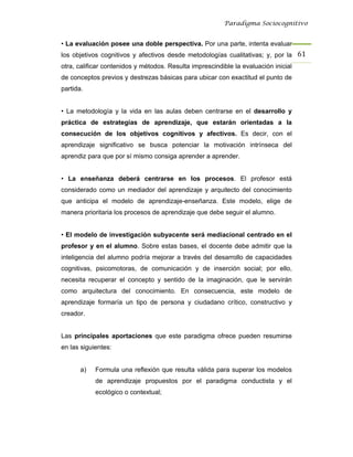 Paradigma Sociocognitivo


• La evaluación posee una doble perspectiva. Por una parte, intenta evaluar
los objetivos cognitivos y afectivos desde metodologías cualitativas; y, por la 61 
otra, calificar contenidos y métodos. Resulta imprescindible la evaluación inicial
de conceptos previos y destrezas básicas para ubicar con exactitud el punto de
partida.


• La metodología y la vida en las aulas deben centrarse en el desarrollo y
práctica de estrategias de aprendizaje, que estarán orientadas a la
consecución de los objetivos cognitivos y afectivos. Es decir, con el
aprendizaje significativo se busca potenciar la motivación intrínseca del
aprendiz para que por sí mismo consiga aprender a aprender.


• La enseñanza deberá centrarse en los procesos. El profesor está
considerado como un mediador del aprendizaje y arquitecto del conocimiento
que anticipa el modelo de aprendizaje-enseñanza. Este modelo, elige de
manera prioritaria los procesos de aprendizaje que debe seguir el alumno.


• El modelo de investigación subyacente será mediacional centrado en el
profesor y en el alumno. Sobre estas bases, el docente debe admitir que la
inteligencia del alumno podría mejorar a través del desarrollo de capacidades
cognitivas, psicomotoras, de comunicación y de inserción social; por ello,
necesita recuperar el concepto y sentido de la imaginación, que le servirán
como arquitectura del conocimiento. En consecuencia, este modelo de
aprendizaje formaría un tipo de persona y ciudadano crítico, constructivo y
creador.


Las principales aportaciones que este paradigma ofrece pueden resumirse
en las siguientes:


       a)   Formula una reflexión que resulta válida para superar los modelos
            de aprendizaje propuestos por el paradigma conductista y el
            ecológico o contextual;
 