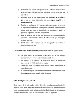 Paradigma Sociocognitivo


      b)    Desarrolla una amplia conceptualización y reflexión fundamentada
            en la introspección para aclarar la pregunta: ¿cómo aprende el que 62 
            aprende?;
      c)    Pretende explicar qué se entiende por aprender a aprender a
            partir de un uso adecuado de estrategias cognitivas y
            metacognitivas;
      d)    Realiza un análisis de diversos conceptos, como son: la memoria,
            la representación mental, la inteligencia, etcétera, considerándolos
            útiles, toda vez que el aprendizaje se construye a partir de
            procesos cognitivos primarios y superiores;
      e)    Esta de acuerdo con la idea que permite a los centros educativos
            descifrar e interpretar las formas de intervención que hacen para
            con sus alumnos;
      f)    Brinda apoyo a las instituciones para que puedan convertirse en
            centros que aprenden.


Como limitaciones del paradigma cognitivo advertimos las subsiguientes:


      a)    Se ubica dentro de un régimen individualista, por lo que necesita
            complementarse con modelos más socializadores;
      b)    No alcanza a contemplar la dimensión social el aprendizaje
            cooperativo, ni el interaccionismo social;
      c)    Tiene una visión psicologista, que lo aísla de las aportaciones de
            otras disciplinas;
      d)    A nivel escolar y educativo, se encuentra en la fase de construcción
            teórica y sus avances todavía están limitados.




2.1.2. Paradigma sociocultural

En el mundo de la educación, existen diferentes paradigmas que han tenido
impacto. Entre ellos, se puede mencionar el sociocultural, también conocido
como contextual, social, socio-cultural, ecológico. Su institución en el área de la
enseñanza es reciente y uno de sus iniciadores fue L. S. Vygotsky.
 