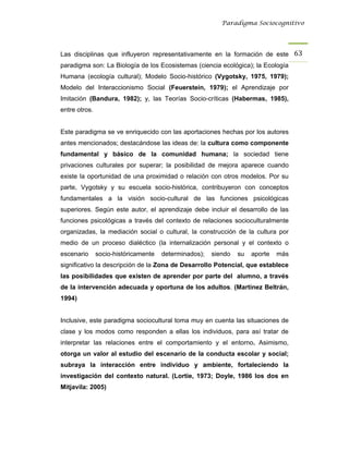Paradigma Sociocognitivo




Las disciplinas que influyeron representativamente en la formación de este 63 
paradigma son: La Biología de los Ecosistemas (ciencia ecológica); la Ecología
Humana (ecología cultural); Modelo Socio-histórico (Vygotsky, 1975, 1979);
Modelo del Interaccionismo Social (Feuerstein, 1979); el Aprendizaje por
Imitación (Bandura, 1982); y, las Teorías Socio-críticas (Habermas, 1985),
entre otros.


Este paradigma se ve enriquecido con las aportaciones hechas por los autores
antes mencionados; destacándose las ideas de: la cultura como componente
fundamental y básico de la comunidad humana; la sociedad tiene
privaciones culturales por superar; la posibilidad de mejora aparece cuando
existe la oportunidad de una proximidad o relación con otros modelos. Por su
parte, Vygotsky y su escuela socio-histórica, contribuyeron con conceptos
fundamentales a la visión socio-cultural de las funciones psicológicas
superiores. Según este autor, el aprendizaje debe incluir el desarrollo de las
funciones psicológicas a través del contexto de relaciones socioculturalmente
organizadas, la mediación social o cultural, la construcción de la cultura por
medio de un proceso dialéctico (la internalización personal y el contexto o
escenario      socio-históricamente   determinados);   siendo   su   aporte   más
significativo la descripción de la Zona de Desarrollo Potencial, que establece
las posibilidades que existen de aprender por parte del alumno, a través
de la intervención adecuada y oportuna de los adultos. (Martínez Beltrán,
1994)


Inclusive, este paradigma sociocultural toma muy en cuenta las situaciones de
clase y los modos como responden a ellas los individuos, para así tratar de
interpretar las relaciones entre el comportamiento y el entorno. Asimismo,
otorga un valor al estudio del escenario de la conducta escolar y social;
subraya la interacción entre individuo y ambiente, fortaleciendo la
investigación del contexto natural. (Lortie, 1973; Doyle, 1986 los dos en
Mitjavila: 2005)
 