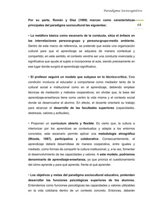 Paradigma Sociocognitivo


Por su parte, Román y Díez (1999) marcan como características
principales del paradigma sociocultural las siguientes:                             64 


• La metáfora básica como escenario de la conducta, sitúa el énfasis en
las interrelaciones persona-grupo y persona-grupo-medio ambiente.
Dentro de este marco de referencia, se pretende que exista una organización
cultural para que el aprendizaje se adquiera de manera contextual y
compartido; en este sentido, el contexto vendría ser una conducta vivenciada y
significativa que ayude al sujeto a incorporarse al aula, siendo precisamente en
ese lugar donde surgirá el aprendizaje significativo.


• El profesor seguirá un modelo que subyace en lo técnico-crítico. Esta
condición involucra al educador a comportarse como mediador tanto de la
cultural social e institucional como en el aprendizaje, debiendo emplear
técnicas de mediación y métodos cooperativos; sin olvidar que, la base del
aprendizaje-enseñanza tiene como centro la vida misma y el contexto social
donde se desenvuelve el alumno. En efecto, el docente orientará su trabajo
para alcanzar el desarrollo de las facultades superiores (capacidades,
destrezas, valores y actitudes).


• Proponen un currículum abierto y flexible. Es cierto que, la cultura a
interiorizar por los aprendices se contextualiza y adapta a los entornos
concretos; este escenario permite aplicar una metodología etnográfica
(Woods,    1987),   participativa   y   colaborativa.   Consecuentemente,      el
aprendizaje deberá desarrollase de manera cooperativa, entre iguales y
mediado, como formas de compartir la cultura institucional; y, a la vez, fomentar
el desenvolvimiento de las capacidades y valores. A este modelo, podríamos
denominarlo de aprendizaje-enseñanza, ya que prioriza el cuestionamiento
del cómo aprende y para qué aprende, frente al qué aprender.


• Los objetivos y metas del paradigma sociocultural educativo, pretenden
desarrollar las funciones psicológicas superiores de los alumnos.
Entendemos como funciones psicológicas las capacidades y valores utilizables
en la vida cotidiana dentro de un contexto concreto. Entonces, deberán
 
