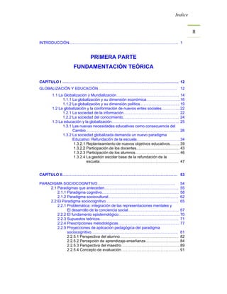 Índice



                                                                                   II 

INTRODUCCIÓN…………………………………………………………………………. 1


                           PRIMERA PARTE
                 FUNDAMENTACIÓN TEÓRICA

CAPÍTULO I ………………………………………………………………………………. 12
GLOBALIZACIÓN Y EDUCACIÓN…………………………………………………….. 12
      1.1 La Globalización y Mundialización…………………………………………. 14
            1.1.1 La globalización y su dimensión económica……………………... 16
            1.1.2 La globalización y su dimensión política…………………………. 19
      1.2 La globalización y la conformación de nuevos entes sociales…………... 22
            1.2.1 La sociedad de la información……………………………………. 22
            1.2.2 La sociedad del conocimiento…………………………………….. 24
      1.3 La educación y la globalización…………………………………………….. 25
            1.3.1 Las nuevas necesidades educativas como consecuencia del
                  Cambio………………………………………………………………. 26
            1.3.2 La sociedad globalizada demanda un nuevo paradigma
                  Educativo: Refundación de la escuela……………………………. 34
                   1.3.2.1 Replanteamiento de nuevos objetivos educativos…….. 39
                   1.3.2.2 Participación de los docentes……………………………. 43
                   1.3.2.3 Participación de los alumnos…………………………….. 46
                   1.3.2.4 La gestión escolar base de la refundación de la
                           escuela…………………………………………………….. 47


CAPÍTULO II……………………………………………………………………………… 53

PARADIGMA SOCIOCOGNITIVO……………………………………………………. 54
    2.1 Paradigmas que anteceden…………………………………………………. 55
        2.1.1 Paradigma cognitivo…………………………………………………… 58
        2.1.2 Paradigma sociocultural………………………………………………. 62
    2.2 El Paradigma sociocognitivo………………………………………………… 65
        2.2.1 Problemática: integración de las representaciones mentales y
              El desarrollo de la conciencia social…………………………………. 67
        2.2.2 El fundamento epistemológico………………………………………… 70
        2.2.3 Supuestos teóricos…………………………………………………….. 71
        2.2.4 Prescripciones metodológicas………………………………………… 77
        2.2.5 Proyecciones de aplicación pedagógica del paradigma
              sociocognitivo………………………………………………………….. 81
              2.2.5.1 Perspectiva del alumno………………………………………. 82
              2.2.5.2 Percepción de aprendizaje-enseñanza……………………… 84
              2.2.5.3 Perspectiva del maestro………………………………………. 89
              2.2.5.4 Concepto de evaluación………………………………………. 91
 