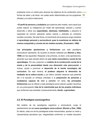 Paradigma Sociocognitivo


emplearse como un medio para alcanzar los objetivos de los contenidos como
formas de saber y de hacer, los cuales serán determinados por los programas 65 
oficiales y la cultura institucional.


• El perfil de persona y ciudadano que potencia este modelo, sería aquel que
puede mejorar su inteligencia por medio del aprendizaje; siempre y cuando
desarrolle y utilice sus capacidades, destrezas, habilidades, y adquiera la
capacidad de convivir aplicando ciertos valores y actitudes en contextos
sociales concretos. De esta forma, el crecimiento de la persona surge mediante
el aprendizaje personal y sociocultural, pues la enseñanza se obtiene de
manera compartida y a través de los medios sociales. (Feuerstein, 1980)


Las    principales     aportaciones     y   limitaciones   que   este   paradigma
sociocultural representa, de acuerdo al estudio realizado por (Román y Díez,
1999) son las siguientes: Respecto a las primeras, es decir, a las aportaciones,
advierten que está ubicado dentro de una visión comunitaria y social de los
aprendizajes. Por eso, proponen un análisis de la construcción social de la
mente y de la personalidad desde una dimensión más psico-social; e
incluso, ayuda a promover el desarrollo de la fuente sociológica del
currículum. De esta manera, el profesor adquiere la dimensión de
mediador de la cultura social; y, por último, también observan que pretende
dar a la escuela un enfoque orientado a la preparación de personas y
ciudadanos capaces de vivir y convivir. En tanto, las principales
limitaciones que se infieren a este paradigma socio-cultural, pueden resumirse
en una preocupación más de la colectividad que de los propios individuos
que conforman esa sociedad; consecuentemente, tiende a generalizar.




2.2. El Paradigma sociocognitivo

Del análisis de los paradigmas cognitivos y sociocultural, surge el
planteamiento de un nuevo paradigma socio-cultural. (Román y Díez, 1999)
En efecto, cada uno de los paradigmas antes mencionados, aportan su visión y
características peculiares que, integrándolas conforman un modelo educativo
 