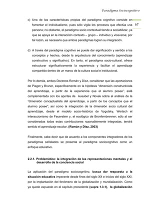 Paradigma Sociocognitivo


c) Una de las características propias del paradigma cognitivo consiste en
   fomentar el individualismo, pues sólo vigila los procesos que efectúa una 67 
   persona; no obstante, el paradigma socio contextual tiende a sociabilizar, ya
   que se apoya en la interacción contexto – grupo – individuo y viceversa; por
   tal razón, es necesario que ambos paradigmas logren su integración.


d) A través del paradigma cognitivo se puede dar significación y sentido a los
   conceptos y hechos, desde la arquitectura del conocimiento (aprendizaje
   constructivo y significativo). En tanto, el paradigma socio-cultural, ofrece
   estructurar significativamente la experiencia y facilitar el aprendizaje
   compartido dentro de un marco de la cultura social e institucional.


Por lo demás, ambos Doctores Román y Díez, consideran que las aportaciones
de Piaget y Bruner, específicamente en la hipótesis “dimensión constructivista
del aprendizaje, a partir de la experiencia que el alumno posee”; está
complementada con los aportes de Ausubel y Novak sobre el análisis de la
“dimensión conceptualista del aprendizaje, a partir de los conceptos que el
alumno posee”; así como la integración de la dimensión socio cultural del
aprendizaje, desde el modelo socio-histórico de Vygotsky, Wertsch el
interaccionismo de Feuerstein y, el ecológico de Bronfernbrenner; sólo al ser
consideradas todas estas contribuciones razonablemente integradas, tendrá
sentido el aprendizaje escolar. (Román y Díez, 2003)


Finalmente, cabe decir que de acuerdo a los componentes integradores de los
paradigmas señalados se presenta al paradigma sociocognitivo como un
enfoque educativo.



2.2.1. Problemática: la integración de las representaciones mentales y el
       desarrollo de la conciencia social


La aplicación del paradigma sociocognitivo, busca dar respuesta a la
situación educativa imperante desde fines del siglo XX e inicios del siglo XXI,
por la implantación del fenómeno de la globalización y mundialización. Como
ya quedo expuesto en el capítulo precedente (supra 1.3.1), la globalización
 