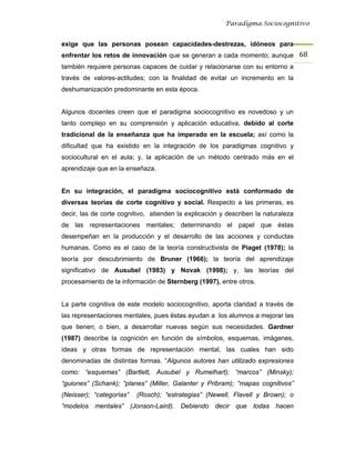 Paradigma Sociocognitivo


exige que las personas posean capacidades-destrezas, idóneos para
enfrentar los retos de innovación que se generan a cada momento; aunque 68 
también requiere personas capaces de cuidar y relacionarse con su entorno a
través de valores-actitudes; con la finalidad de evitar un incremento en la
deshumanización predominante en esta época.


Algunos docentes creen que el paradigma sociocognitivo es novedoso y un
tanto complejo en su comprensión y aplicación educativa, debido al corte
tradicional de la enseñanza que ha imperado en la escuela; así como la
dificultad que ha existido en la integración de los paradigmas cognitivo y
sociocultural en el aula; y, la aplicación de un método centrado más en el
aprendizaje que en la enseñaza.


En su integración, el paradigma sociocognitivo está conformado de
diversas teorías de corte cognitivo y social. Respecto a las primeras, es
decir, las de corte cognitivo, atienden la explicación y describen la naturaleza
de las representaciones mentales; determinando el papel que éstas
desempeñan en la producción y el desarrollo de las acciones y conductas
humanas. Como es el caso de la teoría constructivista de Piaget (1978); la
teoría por descubrimiento de Bruner (1966); la teoría del aprendizaje
significativo de Ausubel (1983) y Novak (1998); y, las teorías del
procesamiento de la información de Sternberg (1997), entre otros.


La parte cognitiva de este modelo sociocognitivo, aporta claridad a través de
las representaciones mentales, pues éstas ayudan a los alumnos a mejorar las
que tienen; o bien, a desarrollar nuevas según sus necesidades. Gardner
(1987) describe la cognición en función de símbolos, esquemas, imágenes,
ideas y otras formas de representación mental, las cuales han sido
denominadas de distintas formas. “Algunos autores han utilizado expresiones
como: “esquemas” (Bartlett, Ausubel y Rumelhart); “marcos” (Minsky);
“guiones” (Schank); “planes” (Miller, Galanter y Pribram); “mapas cognitivos”
(Neisser); “categorías”   (Rosch); “estrategias” (Newell, Flavell y Brown); o
“modelos mentales” (Jonson-Laird). Debiendo decir que todas hacen
 