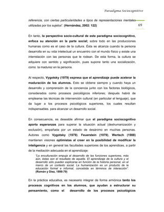 Paradigma Sociocognitivo


referencia, con ciertas particularidades a tipos de representaciones mentales
utilizadas por los sujetos”. (Hernández, 2002: 122)                                69 


En tanto, la perspectiva socio-cultural de este paradigma sociocognitivo,
enfoca su atención en la parte social; sobre todo en las producciones
humanas como es el caso de la cultura. Ésta se alcanza cuando la persona
desarrolla en su vida intelectual un encuentro con el mundo físico y existe una
interrelación con las personas que le rodean. De esta forma, la cultura se
adquiere con sentido y significación, pues supone tanto una socialización,
como la madurez en la persona.


Al respecto, Vygotsky (1979) expresa que el aprendizaje puede acelerar la
maduración de los alumnos. Esto se obtiene siempre y cuando haya un
desarrollo y comprensión de la conciencia junto con los factores biológicos,
considerados como procesos psicológicos inferiores; después habrá de
emplearse las técnicas de intervención cultural (en particular el lenguaje), que
da lugar a los procesos psicológicos superiores, los cuales resultan
indispensables para alcanzar un desarrollo social.


En consecuencia, es deseable afirmar que el paradigma sociocognitivo
aporta esperanzas para superar la situación actual (deshumanización y
exclusión), empañada por un estado de desánimo en muchas personas.
Autores como Vygotsky (1979), Feuerstein (1979), Wertsch (1988)
mantienen visiones optimistas al creer en la posibilidad de modificar la
inteligencia y en general las facultades superiores de los aprendices, a partir
de la mediación adecuada en el aprendizaje:
     “La enculturación empuja al desarrollo de las funciones superiores, más
     aún, éstas son el resultado de aquella. El aprendizaje de la cultura y el
     desarrollo sólo pueden explicarse en función de la historia personal, en el
     marco de un contexto social. La humanización es un producto de la
     educación formal e informal, concebida en términos de interacción”.
     (Román y Díez, 1999:79)


En la práctica educativa, es necesario integrar de forma armónica tanto los
procesos cognitivos en los alumnos, que ayudan a estructurar su
pensamiento, como el            desarrollo de los procesos psicológicos
 