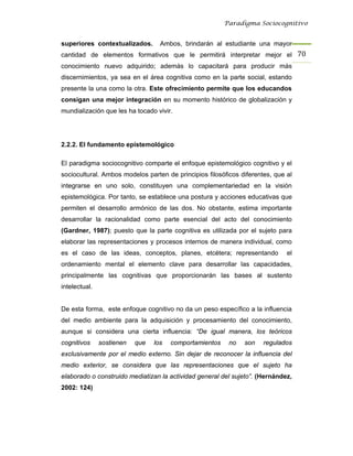 Paradigma Sociocognitivo


superiores contextualizados.       Ambos, brindarán al estudiante una mayor
cantidad de elementos formativos que le permitirá interpretar mejor el 70 
conocimiento nuevo adquirido; además lo capacitará para producir más
discernimientos, ya sea en el área cognitiva como en la parte social, estando
presente la una como la otra. Este ofrecimiento permite que los educandos
consigan una mejor integración en su momento histórico de globalización y
mundialización que les ha tocado vivir.




2.2.2. El fundamento epistemológico

El paradigma sociocognitivo comparte el enfoque epistemológico cognitivo y el
sociocultural. Ambos modelos parten de principios filosóficos diferentes, que al
integrarse en uno solo, constituyen una complementariedad en la visión
epistemológica. Por tanto, se establece una postura y acciones educativas que
permiten el desarrollo armónico de las dos. No obstante, estima importante
desarrollar la racionalidad como parte esencial del acto del conocimiento
(Gardner, 1987); puesto que la parte cognitiva es utilizada por el sujeto para
elaborar las representaciones y procesos internos de manera individual, como
es el caso de las ideas, conceptos, planes, etcétera; representando           el
ordenamiento mental el elemento clave para desarrollar las capacidades,
principalmente las cognitivas que proporcionarán las bases al sustento
intelectual.


De esta forma, este enfoque cognitivo no da un peso específico a la influencia
del medio ambiente para la adquisición y procesamiento del conocimiento,
aunque si considera una cierta influencia: “De igual manera, los teóricos
cognitivos     sostienen   que   los   comportamientos    no   son    regulados
exclusivamente por el medio externo. Sin dejar de reconocer la influencia del
medio exterior, se considera que las representaciones que el sujeto ha
elaborado o construido mediatizan la actividad general del sujeto”. (Hernández,
2002: 124)
 