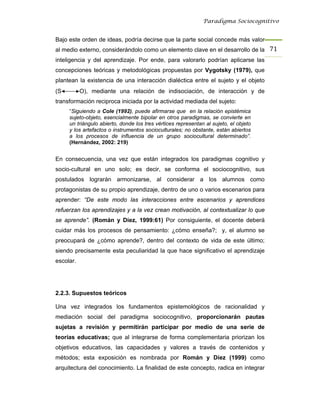 Paradigma Sociocognitivo


Bajo este orden de ideas, podría decirse que la parte social concede más valor
al medio externo, considerándolo como un elemento clave en el desarrollo de la 71 
inteligencia y del aprendizaje. Por ende, para valorarlo podrían aplicarse las
concepciones teóricas y metodológicas propuestas por Vygotsky (1979), que
plantean la existencia de una interacción dialéctica entre el sujeto y el objeto
(S         O), mediante una relación de indisociación, de interacción y de
transformación reciproca iniciada por la actividad mediada del sujeto:
     “Siguiendo a Cole (1992), puede afirmarse que en la relación epistémica
     sujeto-objeto, esencialmente bipolar en otros paradigmas, se convierte en
     un triángulo abierto, donde los tres vértices representan al sujeto, el objeto
     y los artefactos o instrumentos socioculturales; no obstante, están abiertos
     a los procesos de influencia de un grupo sociocultural determinado”.
     (Hernández, 2002: 219)


En consecuencia, una vez que están integrados los paradigmas cognitivo y
socio-cultural en uno solo; es decir, se conforma el sociocognitivo, sus
postulados lograrán armonizarse, al considerar a los alumnos como
protagonistas de su propio aprendizaje, dentro de uno o varios escenarios para
aprender: “De este modo las interacciones entre escenarios y aprendices
refuerzan los aprendizajes y a la vez crean motivación, al contextualizar lo que
se aprende”. (Román y Díez, 1999:61) Por consiguiente, el docente deberá
cuidar más los procesos de pensamiento: ¿cómo enseña?; y, el alumno se
preocupará de ¿cómo aprende?, dentro del contexto de vida de este último;
siendo precisamente esta peculiaridad la que hace significativo el aprendizaje
escolar.




2.2.3. Supuestos teóricos

Una vez integrados los fundamentos epistemológicos de racionalidad y
mediación social del paradigma sociocognitivo, proporcionarán pautas
sujetas a revisión y permitirán participar por medio de una serie de
teorías educativas; que al integrarse de forma complementaria priorizan los
objetivos educativos, las capacidades y valores a través de contenidos y
métodos; esta exposición es nombrada por Román y Díez (1999) como
arquitectura del conocimiento. La finalidad de este concepto, radica en integrar
 