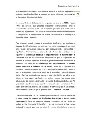 Paradigma Sociocognitivo


algunas teorías psicológicas que sirven de sustento al enfoque sociocognitivo
sustentado por Román y Díez; y, que a su vez, serán utilizadas como apoyo en 72 
la elaboración del presente trabajo.


Al comentar la teoría de la asimilación propuesta por (Ausubel, 1983 y Novak,
1998), se advierte que pretende estructurar jerárquicamente tanto el
conocimiento a adquirir como      los contenidos generales que favorezcan el
aprendizaje significativo. Toda vez que, los conceptos al interiorizarse pasan de
lo más general a lo más particular; de ahí que, deba buscarse la unidad y no la
dispersión de los conceptos.


Para entender en qué consiste el aprendizaje significativo, nos remitimos a
Ausubel (1983) quien hace una distinción entre diferentes tipos de aprender,
tales como: aprendizaje receptivo, por descubrimiento, memorístico y
significativo. Una breve reseña acerca de estas formas de aprender, sería el
siguiente: El aprendizaje receptivo se adquiere cuando el alumno recibe el
contenido que ha de internalizar, especialmente por la explicación del
profesor, el material impreso o audiovisual; generalmente está centrado en el
contenido. En tanto, en el aprendizaje por descubrimiento, el alumno
deberá descubrir el material por sí mismo, antes de incorporarlo a su
estructura cognitiva pudiendo ser guiado o tutorado por el profesor. Mientras
que, el aprendizaje memorístico surge con la repetición y memorización de
datos y hechos; existiendo una escasa o nula interrelación con ellos. Y por
último, el aprendizaje significativo se obtiene cuando las tareas están
relacionadas de manera congruente y el sujeto decide aprenderlas; así: “El
aprendizaje significativo surge cuando el aprendiz como constructor de su
propio conocimiento relaciona los conceptos de aprender y les da un sentido a
partir de la estructura conceptual que ya posee,…”. (Román, 1999:134)


En este sentido, debe decirse que la arquitectura del conocimiento estima que
el punto central del aprendizaje significativo debe apoyarse en una diseño
conceptual en forma de escaleras visuales – mentales, que van desde los
hechos a los conceptos (inducción) y de los conceptos a los hechos
(deducción), puesto que esta estructura le permite al estudiante encontrar
 